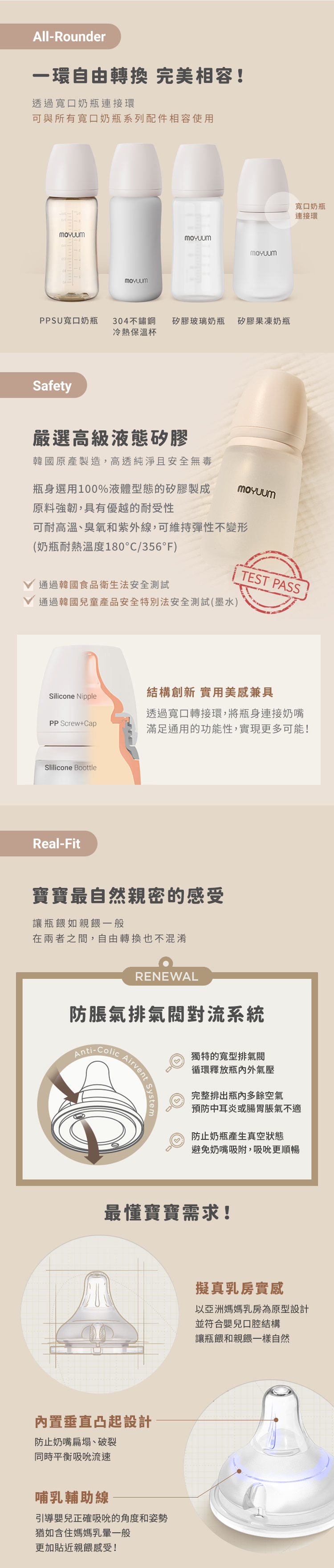All-Rounder一環自由轉換 完美相容!透過寬口奶瓶連接環可與所有寬口奶瓶系列配件相容使用PPSU寬口奶瓶304不鏽鋼矽膠玻璃奶瓶矽膠果凍奶瓶冷熱杯Safety嚴選高級液態矽膠寬口奶瓶連接環韓國原產製造,高透純淨且安全無毒瓶身選用100%液體型態的矽膠製成原料強韌,具有優越的耐受性可耐高溫、臭氧和紫外線,可維持彈性不變形(奶瓶耐熱溫度180°C/356°F)TEST PASS通過韓國食品衛生法安全測試通過韓國兒童產品安全特別法安全測試(墨水)Silicone Nipple結構創新 實用美感兼具PP Screw+Cap透過寬口轉接環,將瓶身連接奶嘴滿足通用的功能性,實現更多可能!Slilicone BoottleReal-Fit寶寶最自然親密的感受讓瓶餵如親餵一般在兩者之間,自由轉換也不混淆RENEWAL防脹氣排氣閥對流系統Anti-ColicAirvent System獨特的寬型排氣閥循環釋放瓶內外氣壓完整排出瓶內多餘空氣預防中耳炎或腸胃脹氣不適防止奶瓶產生真空狀態避免奶嘴吸附,吸吮更順暢最懂寶寶需求!內置垂直凸起設計防止奶嘴扁塌、破裂同時平衡吸吮流速哺乳輔助線引導嬰兒正確吸吮的角度和姿勢猶如含住媽媽乳暈一般更加貼近親餵感受!擬真乳房實感以亞洲媽媽乳房為原型設計並符合嬰兒口腔結構讓瓶餵和親餵一樣自然