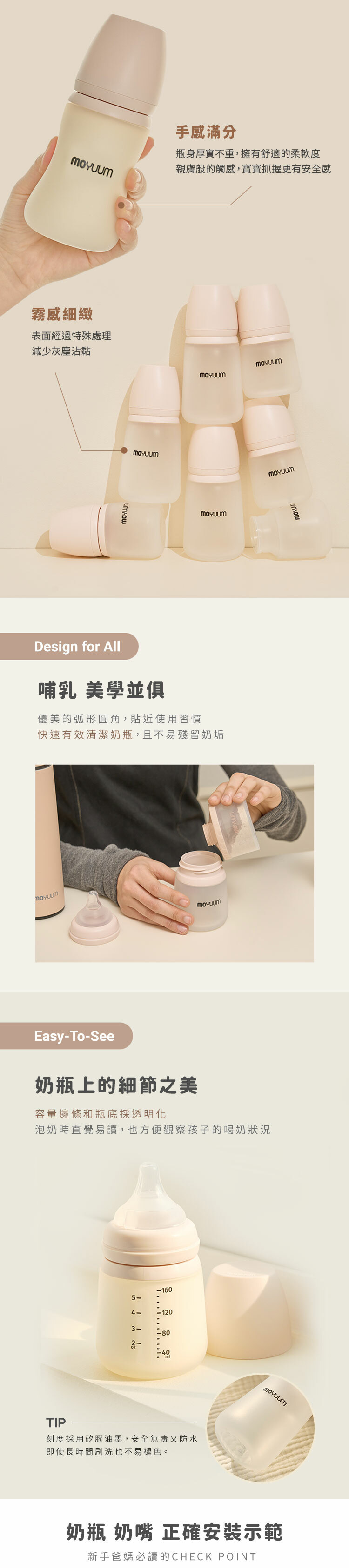 手感滿分瓶身厚實不重,擁有舒適的柔軟度親膚般的觸感,寶寶抓握更有安全感霧感細緻表面經過特殊處理減少灰塵沾黏Design for All哺乳 美學並俱優美的弧形圓角,貼近使用習慣快速有效清潔奶瓶,且不易殘留奶垢Easy-o-See奶瓶上的細節之美容量邊條和瓶底採透明化泡奶時直覺易讀,也方便觀察孩子的喝奶狀況TIP-160   T5--1203-80-40刻度採用矽膠油墨,安全無毒又防水即使長時間刷洗也不易褪色。奶瓶 奶嘴 正確安裝示範新手爸媽必讀的CHECK POINT