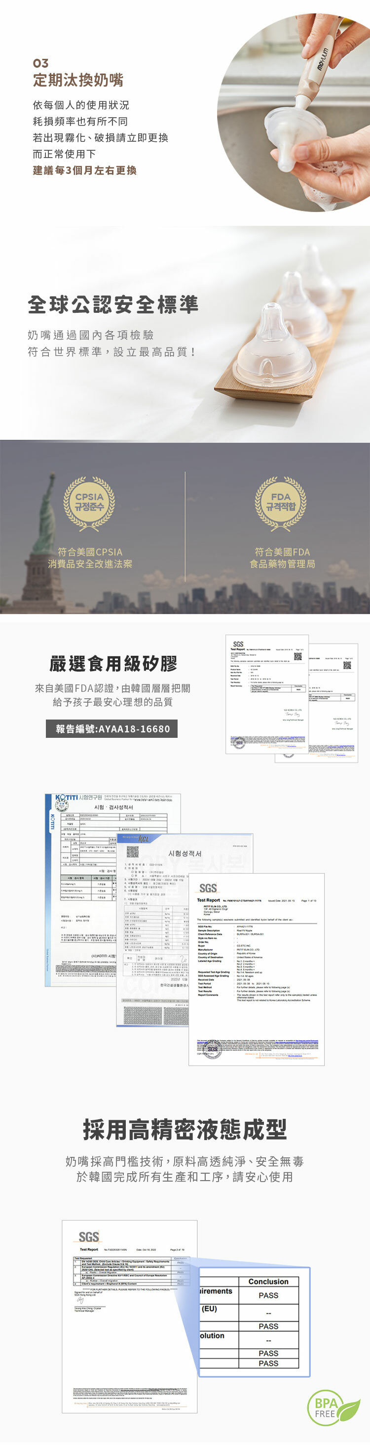 0定期汰換奶嘴依每個人的使用狀況耗損頻率也有所不同若出現霧化、破損請立即更換而正常使用下建議每3個月左右更換全球公認安全標準奶嘴通過國內各項檢驗符合世界標準設立最高品質!PSI규정준수符合美國CPSIA消費品安全改進法案嚴選食用級矽膠來自美國FDA認證,由韓國層層把關給予孩子最安心理想的品質報告編號:AYAA816680험검사성적서-KCL시험성적서3 A한국생활시SGSSGSFDA규격적합符合美國FDA食品藥物管理局   C 採用高精密液態成型奶嘴採高門檻技術,原料高透純淨、安全無毒於韓國完成所有生產和工序,請安心使用SGSTest ReportConclusion          irementsPASS(EU)PASSolutionPASSPASS 1  BPA,FREE