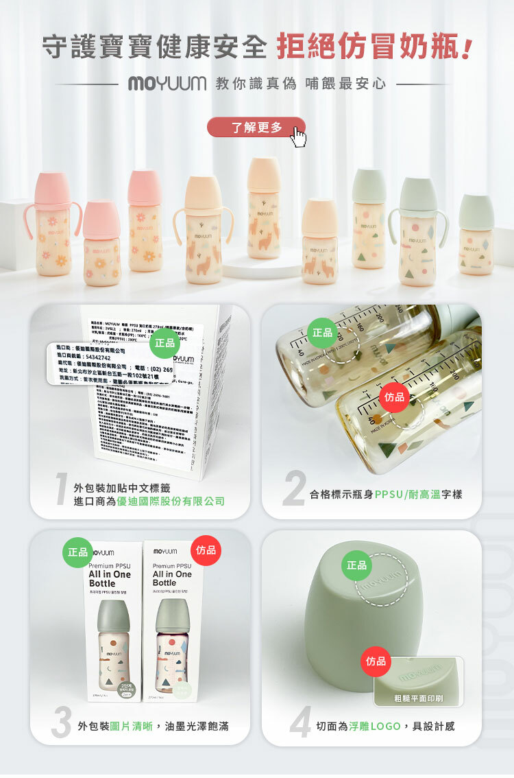 守護寶寶健康安全拒絕仿冒瓶!MOYUUM 教你識真偽 哺餵最安心了解更多奶54342742電話(02)269地址:新台五路一段102號21正品仿品  外包裝加貼中文標籤進口商為優迪國際股份有限公司2合格標示瓶身PPSU/耐高溫字樣正品  PPSUAll in OneBottlePremi PPSUAll in OneBottle仿品um正品仿品 粗糙平面印刷3外包裝圖片清晰,油墨光澤飽滿4切面為浮雕LOGO,具設計感