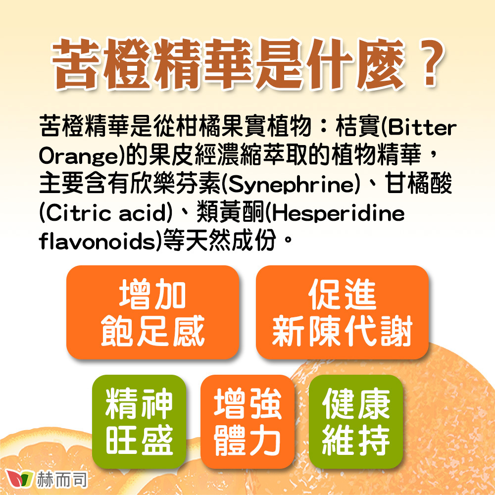 【赫而司】苦橙精華活力纖美膠囊 苦橙精華是什麼？苦橙精華是從柑橘果實植物：桔實(Bitter orange)的果皮經濃縮萃取的植物精華，主要含有欣樂芬素(Synephrine)、甘橘酸(Citric acid)、類黃酮(Hesperidine flavonoids)等天然成份。可增加飽足感、促進新陳代謝、精神旺盛、增強體力、健康維持！