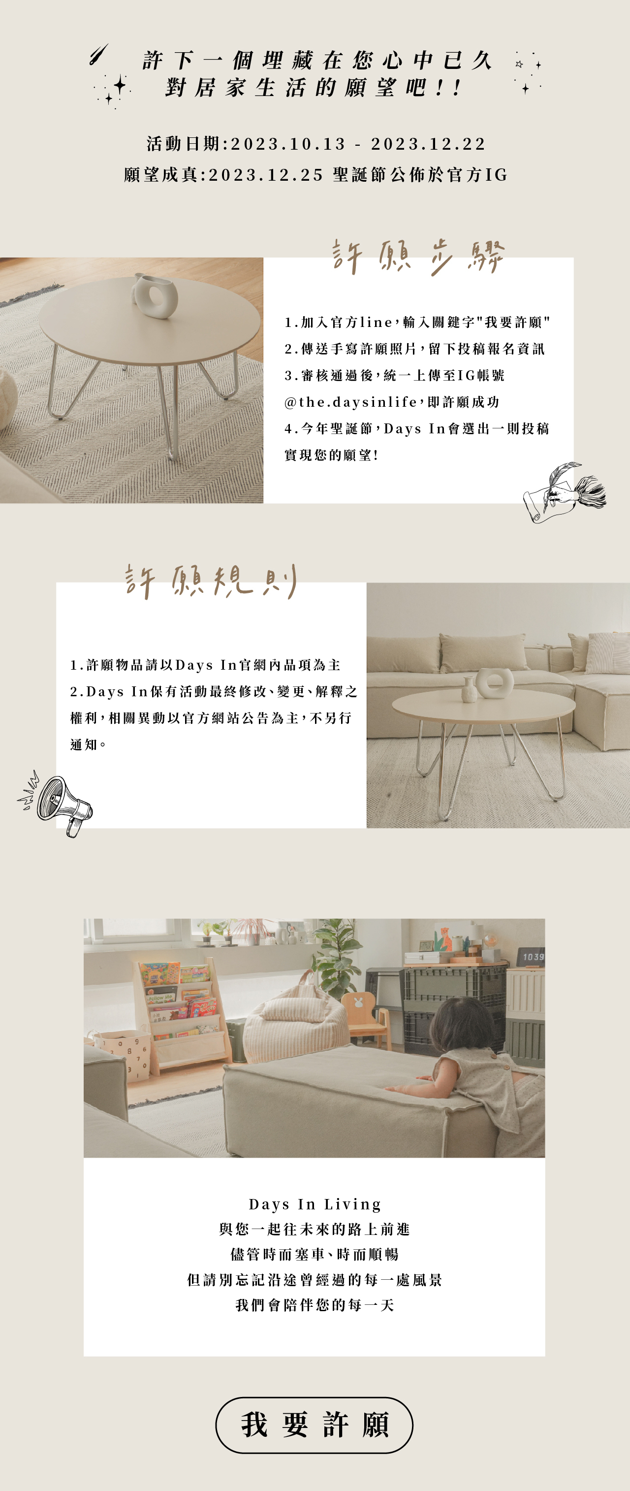 許下一個埋藏在您心中已久對居家生活的願望吧! Days In Living與您一起往未來的路上前進，儘管時而塞車、時而順暢，但請別忘記沿途曾經過的每一處風景，我們會陪伴您的每一天。