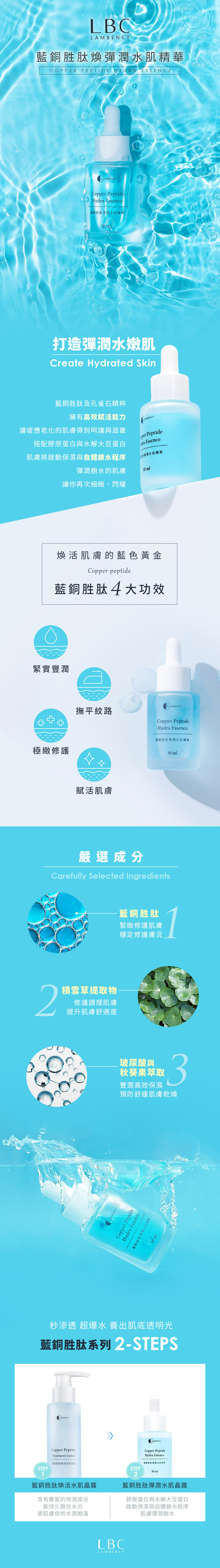 BENCY銅胜肽彈潤水COPPER PEPTIDE HYDRA ESSENCELAMLAMBENCYC PeptideHy Essence藍銅胜肽彈潤水肌精華30ml打造彈潤水嫩肌Create Hydrated Skin藍銅胜肽及孔雀石精粹擁有高效賦活能力讓疲憊老化的肌膚得到呵護與滋養搭配膠原蛋白與水解大豆蛋白肌膚將啟動保濕與自體鎖水程序彈潤飽水的肌膚讓你再次細緻、閃耀AMBENCYopper Peptidedra Essence彈潤水肌精華30ml煥活肌膚的藍色黃金Copper-peptide藍銅胜肽4大功效緊實豐潤+極緻修護2LAMBENCY撫平紋路Copper PeptideHydra Essence賦活肌膚藍銅胜肽彈潤水肌精華嚴選成分Carefully Selected Ingredients積雪草提取物修護調理肌膚提升肌膚舒適度AMBENCY藍銅胜肽緊緻修護肌膚穩定修護膚況玻尿酸與秋葵果萃取豐潤高效保濕3預防舒緩肌膚乾燥Copper PeptideHydra藍銅胜肽彈30 ml秒滲透 超爆水 養出肌底透明光藍銅胜肽系列 2-STEPSLAMBENCYCopper PeptideTreatment Lotion藍銅胜肽煥活水肌晶露LAMBENCYCopper PeptideHydra Essence藍銅胜肽彈潤水肌精華STEP1藍銅胜肽煥活水肌晶露含有豐富的保濕成分能持久鎖住水分使肌膚保持水潤飽滿STEP30ml2藍銅胜肽彈潤水肌晶露膠原蛋白與水解大豆蛋白啟動保濕與自體鎖水程序肌膚彈潤飽水LBCLAMBENCY30 ml