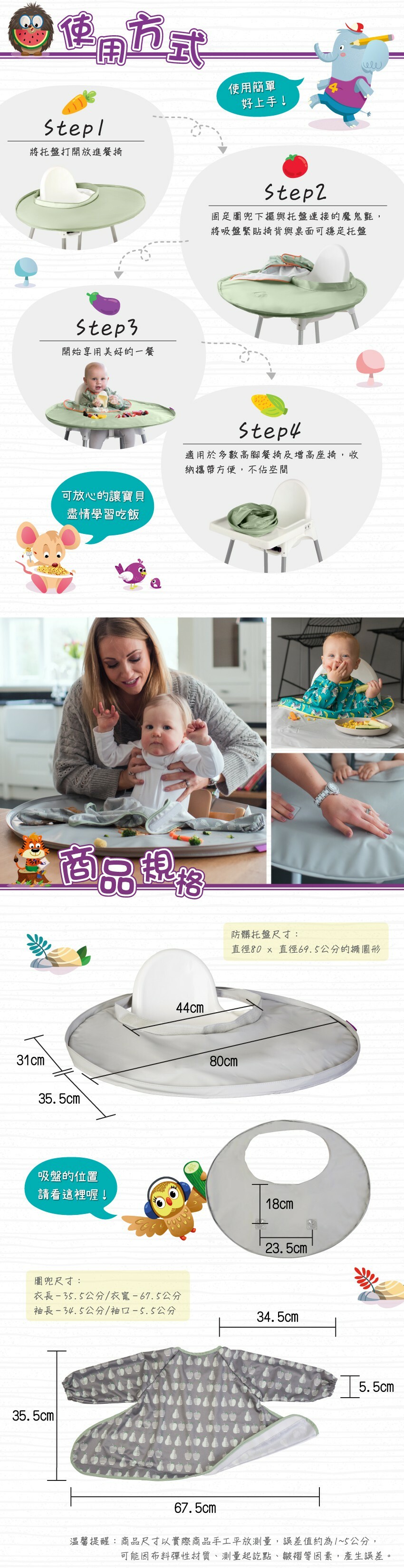 使用方式：1.將托盤打開放進餐椅2.固定圍兜下擺與托盤連接的魔鬼氈，將吸盤緊貼椅背與桌面可穩定托盤3.開始享用美好的一餐。托盤尺寸：直徑80x 直徑69.5公分的橢園形，圍兜尺寸： 衣長-35.5公分/衣寬-67.5公分，袖長-34.5公分/袖口-5.5公分。