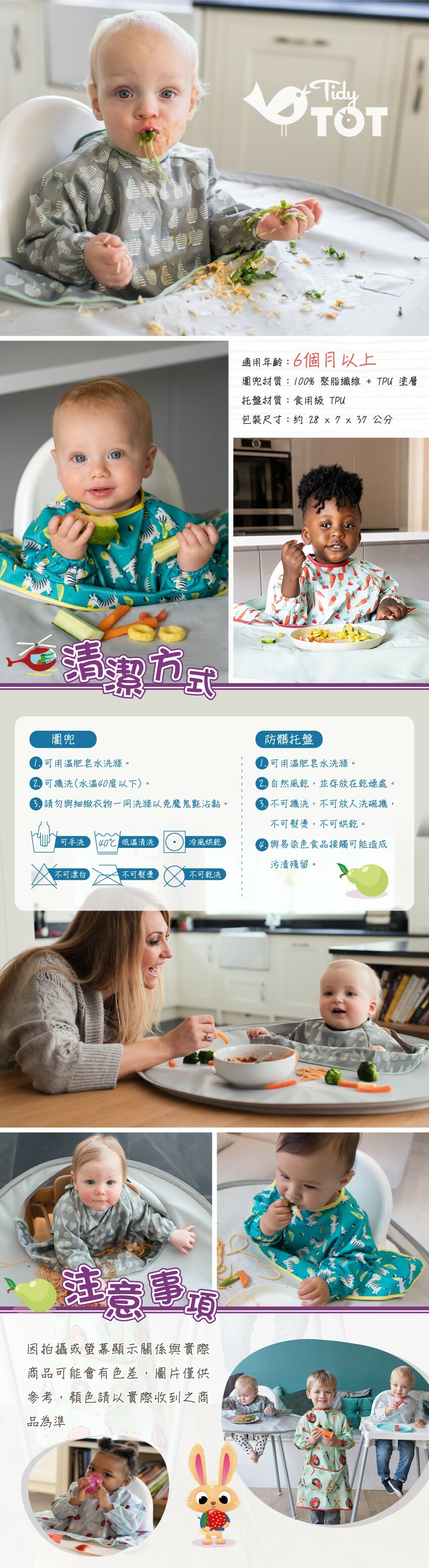 適用年齡：6個月以上，圍兜材質：100%聚脂纖維+TPU塗層，托盤材質：食用級TPU，包裝尺寸：約37.8x32.6x7公分。圍兜可用溫肥皂水洗滌，可機洗(水溫40度以下)。防髒托盤可用溫肥皂水洗滌自然風乾，不可機洗，不可放入洗碗機，不可熨燙，不可烘乾。與易染色食品接觸可能造成污漬殘留。