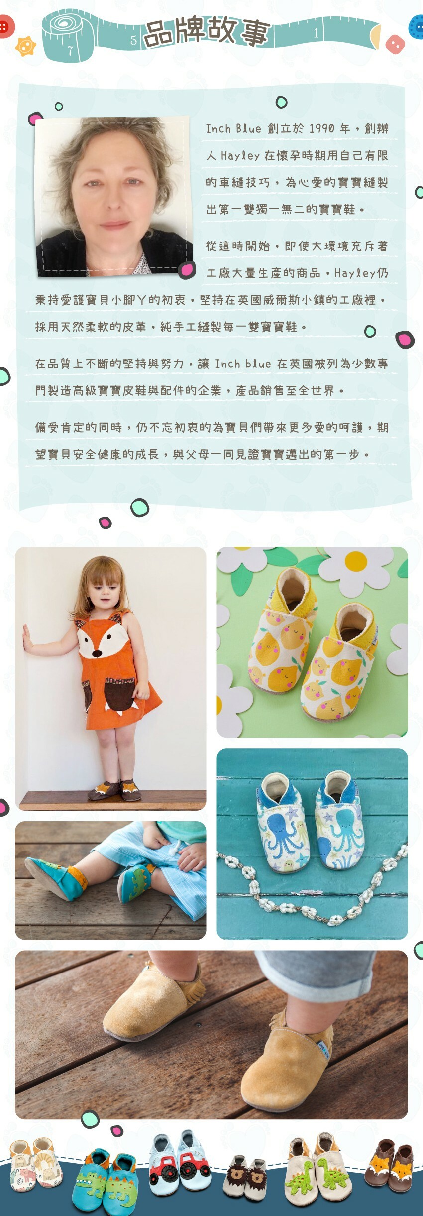 inch blue創立於1990年，創辦人Hayley在懷孕時期親手為寶寶縫製出第一雙獨一無二的寶寶鞋，開啟了inch blue的第一步。至今，Hayley仍堅持初心，純手工縫製每一雙寶寶鞋，讓inch blue在英國被列為少數專門製造高級寶寶皮鞋與配件的企業