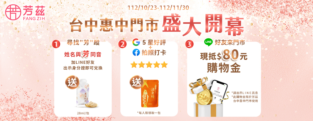 歡慶芳茲台中惠中店盛大開幕    即日起只要來店與芳茲商品拍照，  並於 Google 我的商家給予五星好評，現場就送「日月養生滴魚精」1包。  快來店裡和我們相見歡吧❤