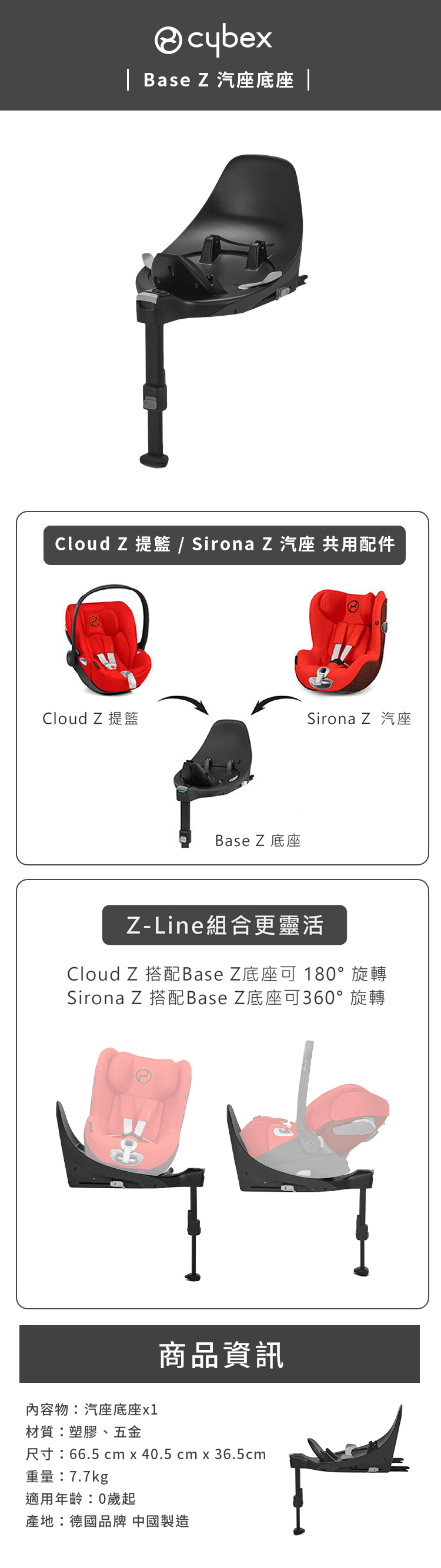 cybex| Base Z 汽座底座 |Cloud Z 提籃 / Sirona Z汽座 共用配件Cloud Z 提籃Sirona Z 汽座Base Z底座Z-Line組合更靈活Cloud Z 搭配Base Z底座可 180°旋轉Sirona Z 搭配Base Z底座可360°旋轉內容物:汽座底座材質:塑膠、五金商品資訊尺寸:66.5 cm x 40.5 cm x 36.5cm重量:7.7kg適用年齡:0歲起產地:德國品牌 中國製造