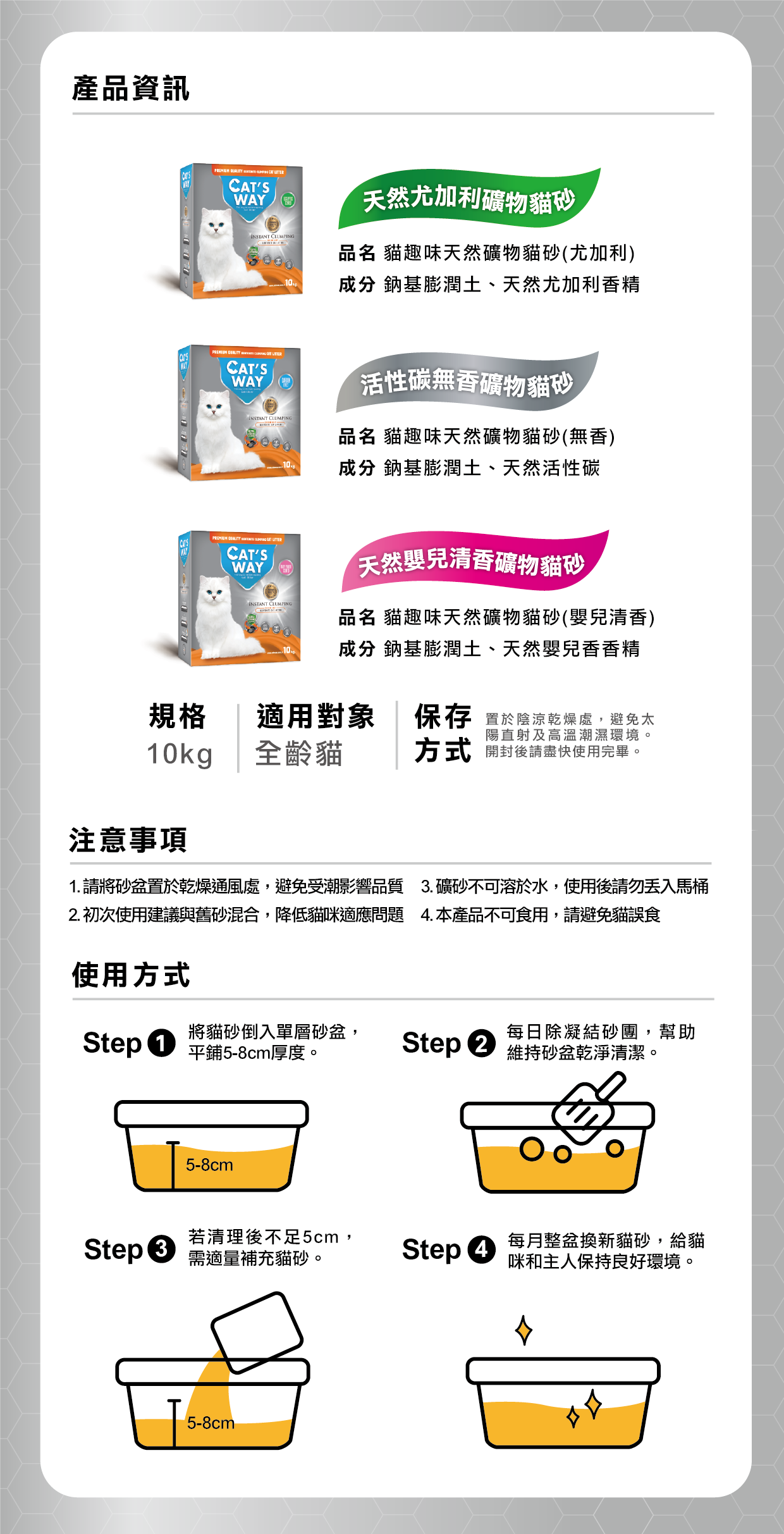 貓趣味®天然礦物砂 保存方式: 置於陰涼乾燥處,避免太陽直射及高溫潮濕環境。開封後請盡快使用完畢。 注意事項 1. 請將砂盆置於乾燥通風處,避免受潮影響品質 2. 初次使用建議與舊砂混合,降低貓咪適應問題 3. 礦砂不可溶於水,使用後請勿丟入馬桶 4. 本產品不可食用,請避免貓誤食 使用方式 Step1. 將貓砂倒入單層砂盆 平鋪5-8cm厚度 Step2. 每日除凝結砂團,幫助維持砂盆乾淨清潔 Step3. 若清理後不足5cm,需適量補充貓砂 Step4. 每月整盆換新貓砂,以保持良好環境給貓咪和主人