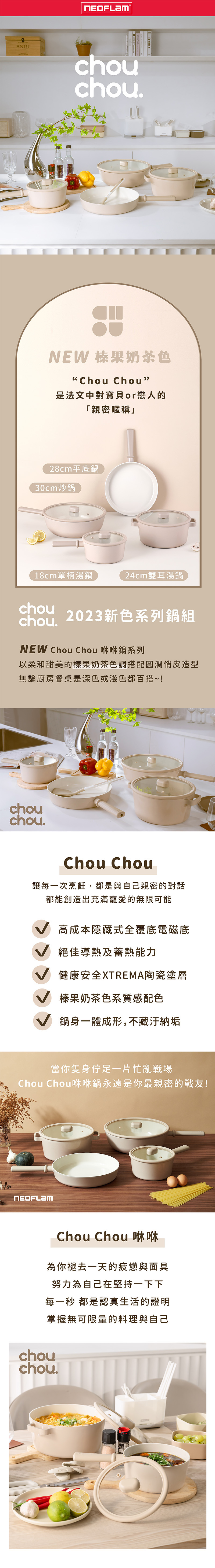 ANTUchouSpanishNEW 榛果奶茶色Chou Chou是法文中對寶貝or戀人的「親密暱稱」28cm平底鍋30cm炒鍋18cm單柄湯鍋24cm雙耳湯鍋chouchou. 2023新色系列鍋組NEW Chou Chou 咻咻鍋系列以柔和甜美的榛果奶茶色調搭配圓潤造型無論廚房餐桌是深色或淺色都百搭~!chouchou.Chou Chou讓每一次烹飪,都是與自己親密的對話都能創造出充滿寵愛的無限可能高成本隱藏式全覆底電磁底絕佳導熱及蓄熱能力健康安全XTREMA陶瓷塗層榛果奶茶色系質感配色鍋身一體成形,不藏汙納垢當你隻身佇足一片忙亂戰場Chou Chou咻咻鍋永遠是你最親密的戰友!Chou Chou  為你褪去一天的疲憊與面具努力為自己在堅持一下下每一秒 都是認真生活的證明掌握無可限量的料理與自己chouchou.