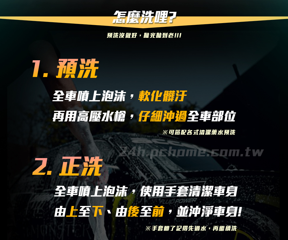 怎麼洗哩?預洗沒做好,抛光老!!!1.預洗全車噴上泡沫,軟化髒汙再用高壓水槍,仔細沖過全車部位※可搭配各式清潔藥水預洗正洗全車噴上泡沫,使用手套清潔車身 POWER由上至下、由後至前,並沖淨車身!※手套髒了記得先過水,再繼續洗