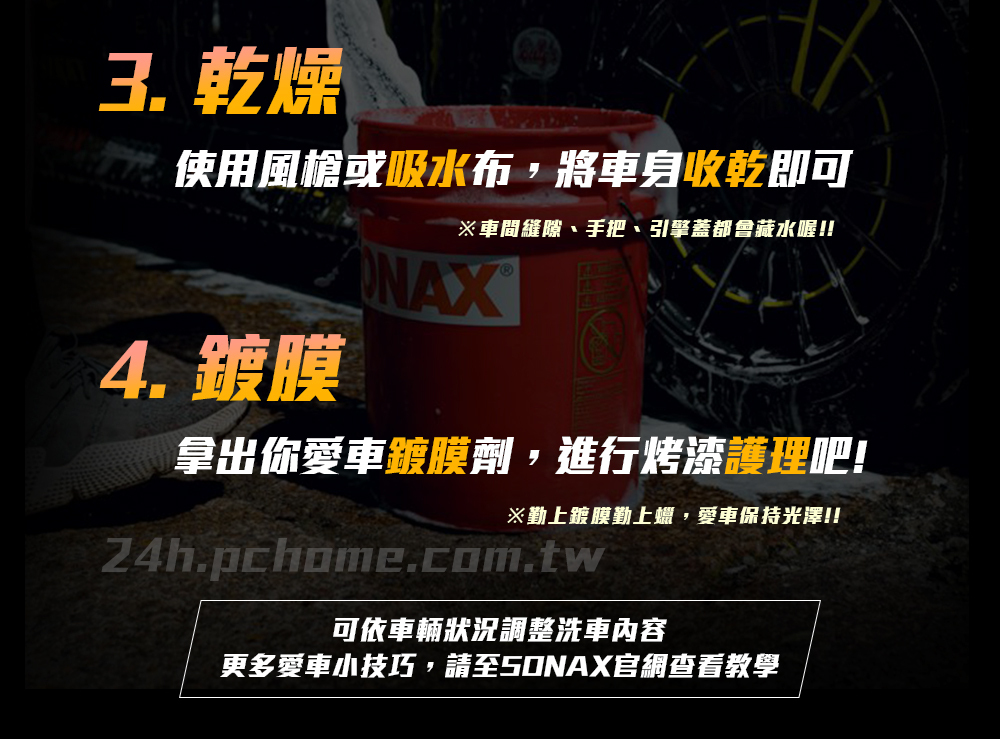 燥使用風槍或吸水布,將車身收乾即可※車間縫隙、手把、引擎蓋都會藏水喔!!NAX4. 鍍膜拿出你愛車鍍膜劑,進行烤漆護理吧!※勤上鍍膜勤上蠟,愛車保持光澤!!24h.pchome.com.tw可依車輛狀況調整洗車內容更多愛車小技巧,請至50NAX官網查看教學