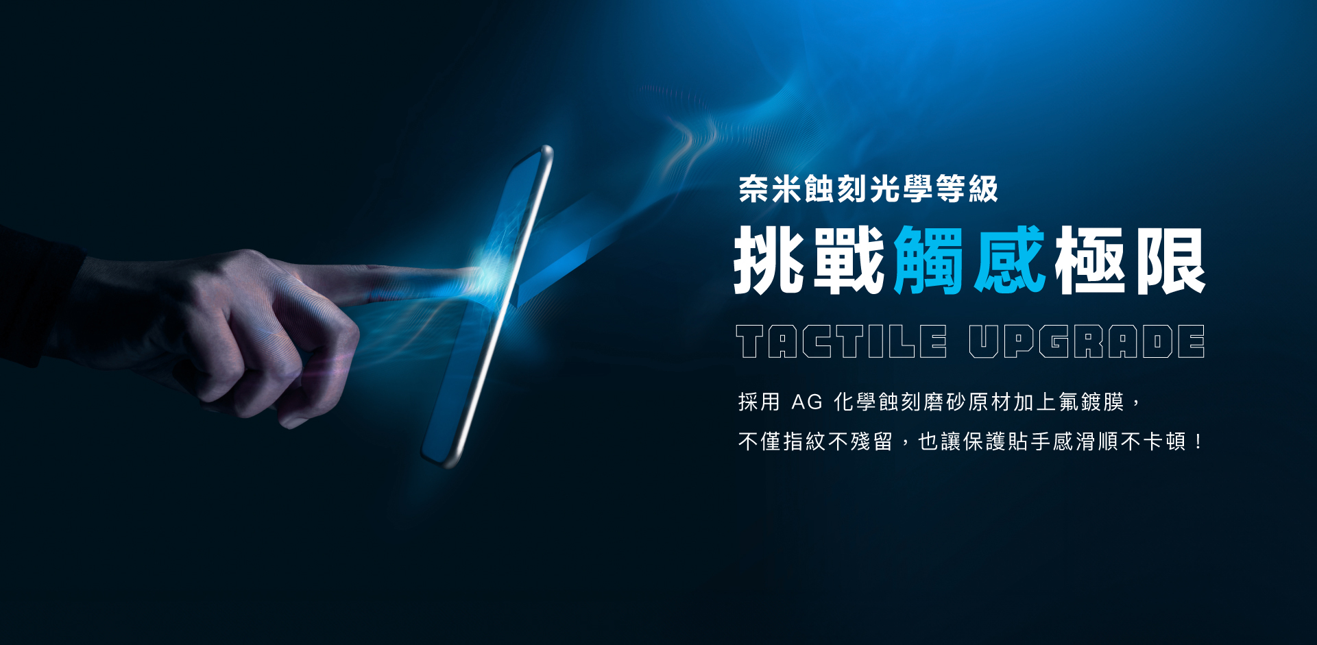 奈米蝕刻光學等級！挑戰觸感極限，採用 AG 化學蝕刻磨砂原材加上氟鍍膜， 不僅指紋不殘留，也讓保護貼手感滑順不卡頓！