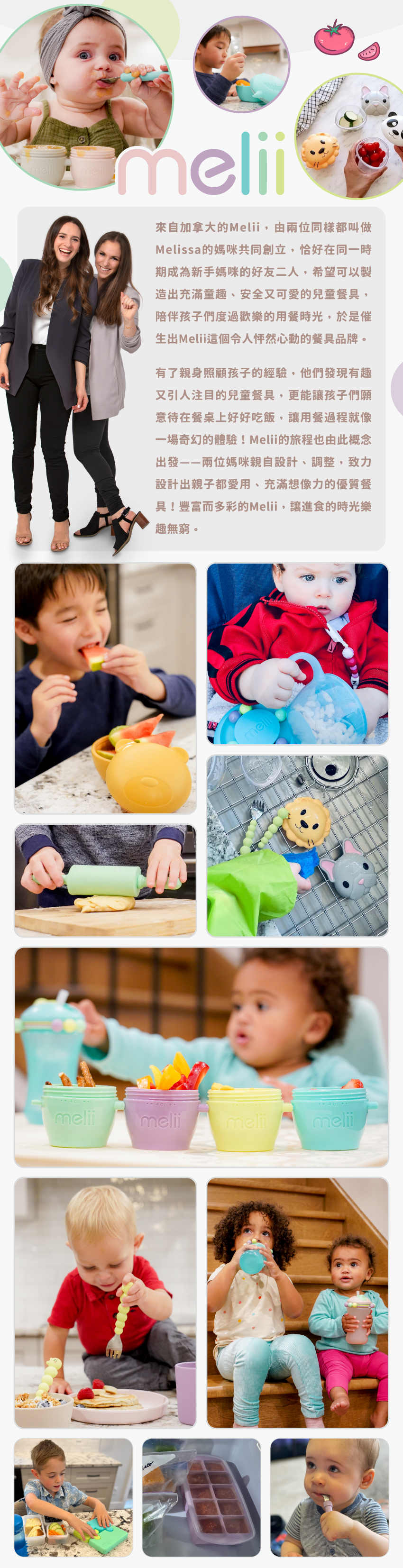來自加拿大的Melii Baby，由兩位都叫做Melissa的媽咪共同創立，恰好在同一時期成為新手媽咪的好友二人，發現有趣的兒童餐具，更能讓孩子們願意好好吃飯。Melii Baby的旅程也由此出發—兩位媽咪親自設計、調整，致力研發出親子都愛用的優質餐具！