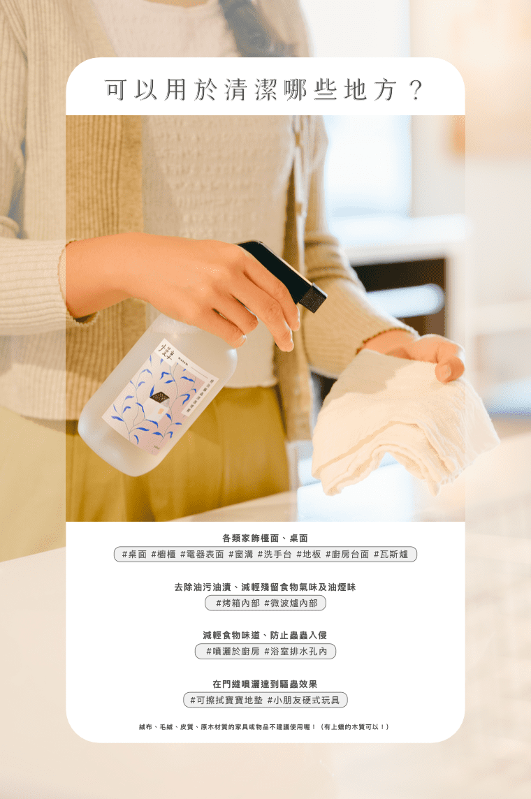 可以用於清潔哪些地方?超萬用,家中必備清潔好幫手 ☑️ 可清潔桌面、櫥櫃、電器表面、窗溝、洗手台、地板。 ☑️ 可清潔廚房台面、瓦斯爐、烤箱內部、微波爐內部(去除油污油漬、減輕殘留食物氣味及油煙味) ☑️ 可噴灑於廚房、浴室排水孔內、(減輕食物味道、防止蟲蟲入侵) ☑️ 可擦拭寶寶地墊、小朋友硬式玩具 ⚠️ 絨布、毛絨、皮質、原木材質的家具或物品不建議使用喔!(有上蠟的木質可以!)