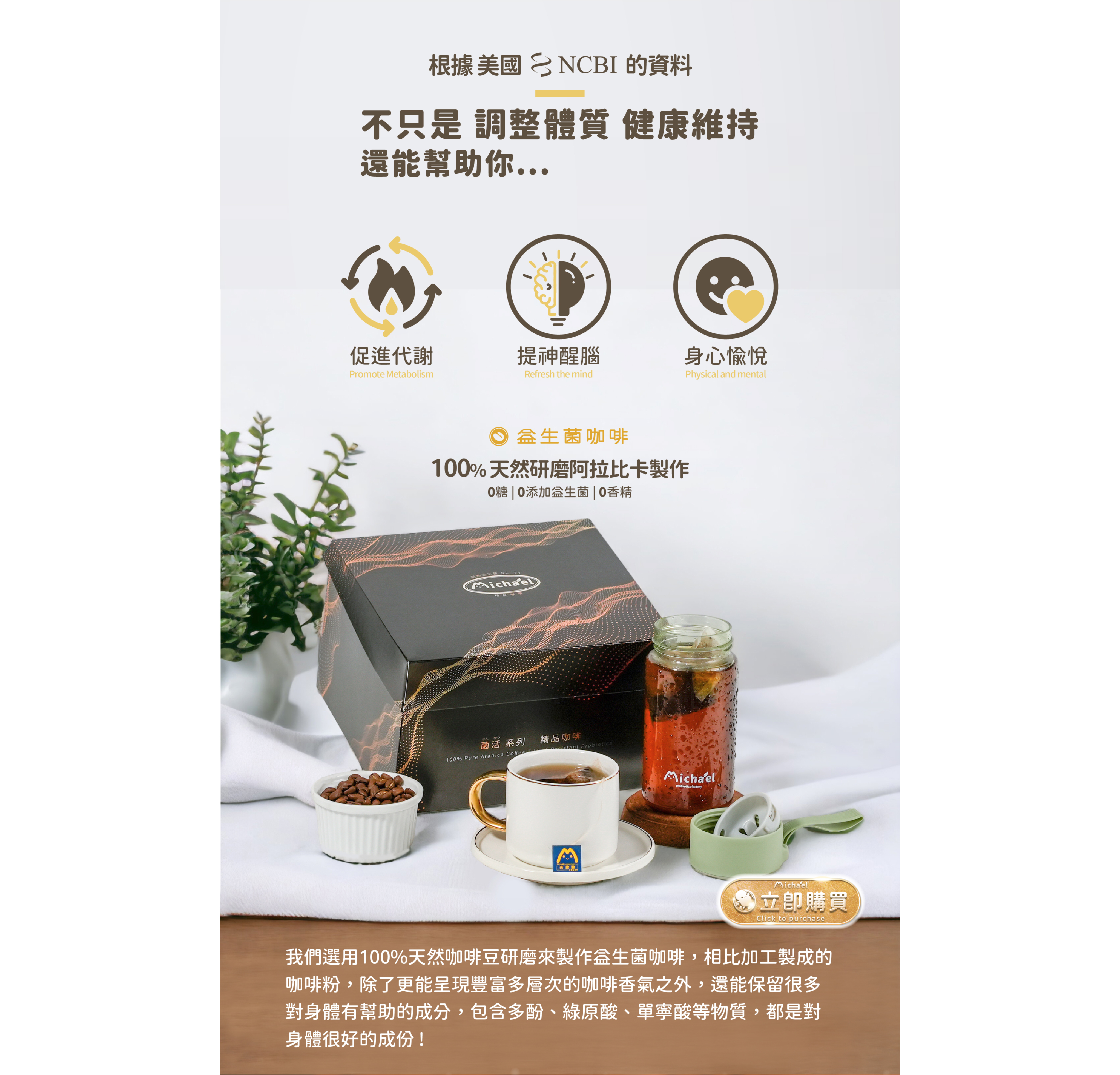 根據美國NCBI的資料，益生菌咖啡不只是幫助你調整體質健康維持，還能幫助你...促進代謝、提神醒腦、身心愉悅。益生菌咖啡|100%天然研磨阿拉比卡製作|0糖|0添加物的益生菌|0香精。|我們選用100%天然咖啡豆研磨來製作益生菌咖啡