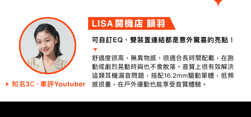 名人推薦 知名3C主播車評Youtuber 陳韻羽 LISA開機店 推薦: 可自訂EQ、雙裝置連結都是意外驚喜的亮點! 舒適度很高，無異物感，很適合長時間佩戴，在跑動或劇烈晃動時也不會脫落。音質上很有效解決這類耳機漏音問題，搭配16.2mm驅動單體，低頻感很重，在戶外運動也能享受音質體驗。