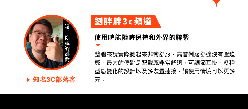 知名3C部落客 劉胖胖3c頻道 推薦:使用時能隨時保持和外界的聯繫，整體來說實際聽起來非常舒服，高音俐落舒適沒有壓迫感，最大的優點是佩戴感非常舒適，可調節耳掛、多種型態變化的設計以及多裝置連接，讓使用情境可以更多元