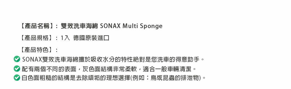 【產品名稱】:雙效洗車海綿 SONAX Multi Sponge【產品規格】:1入 德國原裝進口【產品特色】:SONAX雙效洗車海綿擅於吸收水分的特性絕對是您洗車的得意助手。配有兩個不同的表面,灰色面結構非常柔軟,適合一般車輛清潔。白色面粗糙的結構是去除頑垢的理想選擇(例如:鳥或昆蟲的排泄物)。