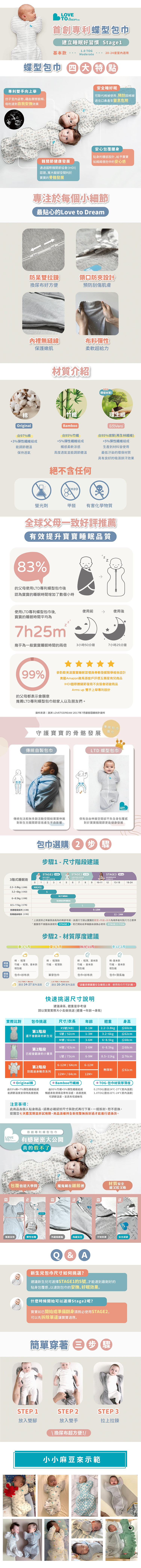 LOVETO dreamTM首創專利蝶型包巾建立睡眠好習慣 tage1基本款1. TOGModerate2024度適用蝶型包巾 大特點專利雙手向上舉安全睡好眠仿姿勢藉由摩擦臉頰、吸吮達到自我安撫效果可取代棉使用預因棉被遮住口鼻產生窒息危險關節健康發展通過國際關節協會IHDI)認證,寬大腿部空間利於寶寶的骨骼發展安心包覆腰身貼身的腰部設計,給予寶寶如媽媽懷抱中的安心感專注於每個小細節最貼心的Love to Dream雙拉鍊領口防夾設計換尿布好方便預防刮傷肌膚裡無線布料彈性保護嫩肌柔軟超給力材質介紹NEW環保材質!棉竹環生OriginalBamboo由9%竹由97%棉+3%彈性纖維組成能調節體溫+5%彈性纖維組成觸感柔軟涼感保持透氣高度透氣並能調節體溫絕不含任何EcoVero由95%嫘縈(再生纖維)+5%彈性纖維組成生產到材料皆使用最低汙染的環保材質具有良好的吸濕排汗效果螢光劑甲醛 有害化學物質全球父母一致好評薦有效提升寶寶睡眠品質3%的父母使用LTD專利蝶型包巾後認為寶寶的睡眠時間增加了數個小時使用LTD專利蝶型包巾後,寶寶的睡眠時間平均為使用前使用後7h25m★幾乎為一般寶寶睡眠時間的兩倍3小時50分鐘7小時25分鐘99%參酌歐美澳寶寶睡眠習慣與骨骼發展醫學報告設計美國Amazon雅馬遜客戶評價五顆星育兒商品IHDI國際髖關節發育不良協會認證商品Arms up 雙手上舉專利設計的父母都表示會願意推薦LTD專利蝶型包巾給家人以及朋友們資料來源:澳洲 LOVETODREAM 2017年7顧客回饋統計資料傳統包巾守護寶寶的骨骼發展進化傳統自製包巾LTD 蝶型包巾LOVETO 傳統包法較無多餘活動空間給寶寶伸展保有自由伸展空間卻不失全身包覆感對新生兒髖關節容易產生不良影響。對於寶寶髖關節更能健康發展3階式睡眠術2.2~3.8kg(≤60)3.2~6kg(≤62)6~8.5kg(≤68)8.5~kg(≤76)防踢睡袋 (≤88)防踢連身睡衣(≤92)包巾選購 2 步驟步驟1  尺寸階段建議1 TAGE2 9MSTAGE3 )轉換後使用安心包覆及自我安請使用推防被系列348910-111213-1818-240NB(XS)SM(不會)M(開始準備翻身)18M12 - 24M*上表提供之年齡與身高為約略,挑選尺寸請以寶寶的體重年齡身高為順序做判別尺寸之標準*寶寶若不會翻身請使用 STAGE 1,若已開始或準備翻身請務必使用STAGE 2 (可拆袖))步驟2 - 材質厚度建議3-5(6-8月11月2月棉- 輕薄建議材質竹纖 - 輕薄、基本款環生纖建議穿法包巾+紗布衣棉 - 輕薄款竹纖 - 輕薄款單穿包巾0.2 TOG  Warm1.0 TOG Moderate24-27 棉 - 輕薄、基本款棉-基本款竹纖 - 基本款環生纖竹纖 - 基本款環生纖包巾+紗布衣包巾+薄長袖適合20-24室內溫度 *溫馨提醒寶寶安全睡眠注意:使用包巾不可趴睡,快速挑選尺寸說明建議身高、體重是參考值請以寶寶實際大小去做挑選(體重 年齡 身高實際比對包巾挑選尺寸/衣長年齡體重身高XS號(NB)0-1M2.2~3.8kg第1階段S號/ 52cm1-3M還不會翻身的新生兒M號/61cm3-6M60cm3.2~6kg 62cm6~8.5kg 68cmM號/63cm3-6M6~8.5kg68cm第2階段已經會翻身的小寶貝L號/73cm6-9M8.5~11kg≦ 76cm第2階段6-12M/64cm6-12M無限制≦ 92cm防踢連身睡衣系列12M+ / 64cm12M+ Original棉由93%棉+7%彈性纖維組成能調節溫度並保持高度透氣 Bamboo竹纖維由95%竹纖+5%彈性纖維組成觸感柔軟滑順且帶有涼感,高度透氣注意事項:可調節溫度,並具有低過敏性TOG-包巾材質厚薄度0.2TOG(適合24-27温度)1.0TOG(適合20-24室内温度)此商品為個人貼身用品,請務必確認好尺寸與款式再行下單,一經拆封,恕不退換,提醒您七天鑑賞期並非試用期,商品須維持全新完整無拆封過才能進行退換貨。LOVETO dream首創專利蝶型包巾有感秘密大公開真的假不了包覆也是大學問魔鬼藏在細節裡材質安全能又咬又吸盜盜正盗正 寬鬆沒效彈性包覆外易磨傷內縫安全不知來源安全認證&A新生兒包巾尺寸如何挑選?建議新生兒可選擇STAGE1的S號,才能達到最剛好的貼身包覆感,以達到包巾的安撫、好眠效果。什麼時候開始可以選擇Stage2呢?寶寶如已開始或準備翻身請務必使用STAGE2,可以先拆除單邊讓寶寶適應。簡單穿著步驟STEP 1放入雙腳STEP 2STEP 3放入雙手\換尿布超方便!/拉上拉鍊小小麻豆來示範