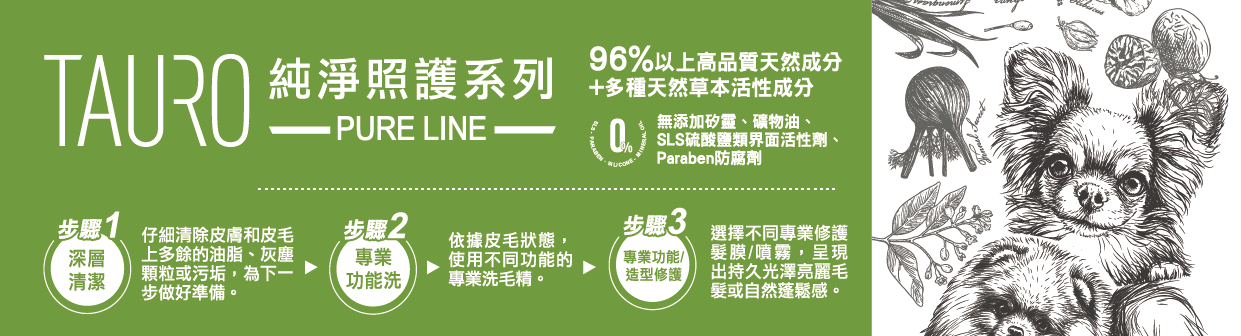 自然本色®TAURO PRO LINE 純淨系列 🔸第1步 - 深層清潔 仔細清除皮膚和皮毛上多餘的油脂、灰塵顆粒或污垢，為下一步做好準備。 🔸第2步 -專業功能洗 依據皮毛狀態，使用不同功能的專業洗毛精。 🔸第3步 - 專業功能/造型修護 選擇選擇不同專業修護髮膜/噴霧，呈現出持久 光澤亮麗毛髮 或 自然蓬鬆感。