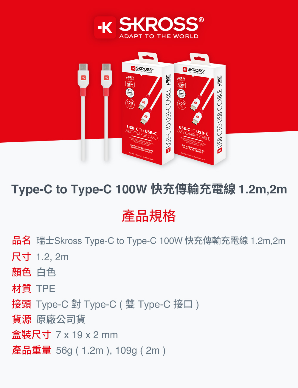 SKROSS®ADAP TO THE ORDKSKROSS100 WL120USB TO USB CHARGE CABLE LAPTOPSUSB-CTO USB-C CABLE FASTKSKROSSFAST200USB-C TO USB-CFAST CHARGE CABLE TONES USB-C TO USB-C CABLE FASTType-C to Type-C  ,2m產品規格 Type-C to Type-C  1.2m,2m尺寸 1.2, 2m顏色 白色材質 TPE接頭 Type-C 對 Type-C  Type-C  貨源 原廠公司貨  19 x 2 mm56g (1.2m), 109g (2m)