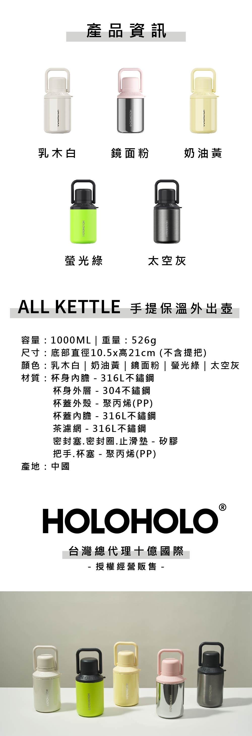 產品資訊乳木白鏡面粉奶油太空灰ALL KETTLE 手提保溫外出壺容量:1000ML  重量:526g尺寸:底部直徑10.5x高21cm (不含提把)顏色:乳木白 | 奶油黃 | 鏡面粉 | 螢光綠 | 太空灰材質:杯身內膽316L不鏽鋼杯身外層 - 304不鏽鋼杯蓋外殼-聚丙烯(PP)杯蓋內膽 - 316L不鏽鋼茶濾網 - 316L不鏽鋼密封塞.密封圈.止滑墊 - 矽膠把手.杯塞 - 聚丙烯(PP)產地:中國HOLOHOLO®台灣總代理十億國際- 授權經營販售 -HOLOHOLO