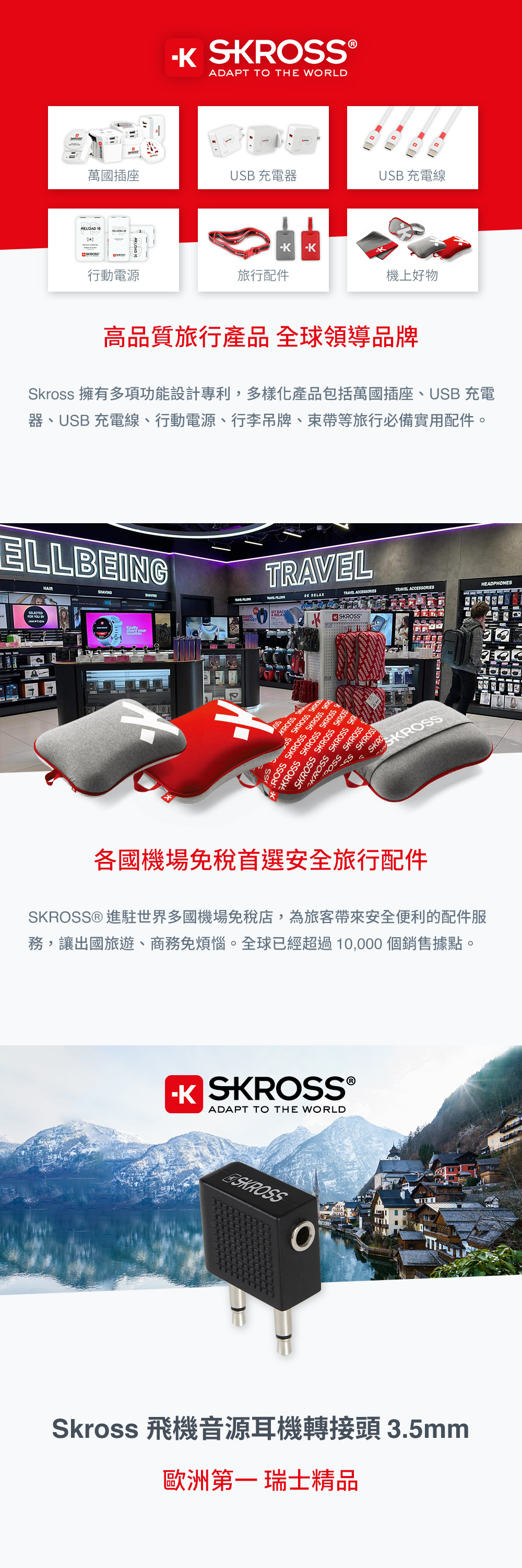 ®ADAPT TO THE WORLD萬國插座UB 充電器USB 充電線RELOAD 10KSKRO行動電源旅行配件機上好物高品質旅行產品 全球領導品牌Skross 擁有多項功能設計專利,多樣化產品包括萬國插座、USB 充電器、USB 充電線、行動電源、行李吊牌、束帶等旅行必備實用配件。ELLBEINGFOR YOU  TIONHAIRT  RELAXTRAVEL ACCEORIESTRAVEL ACCEORIESHEADPHONES RAVEL S®SSKR SSS SKROSS SKROSOSS SKROSS SKROSS GKROSS SKROSS SKROSS SKROSS SKROSS SKROSSKROSS SKROSS SKR SKROSSSS SKROSS各國機場免稅首選安全旅行配件SKROSS® 進駐世界多國機場免稅店,為旅客帶來安全便利的配件服務,讓出國旅遊、商務免煩惱。全球已經超過10,000個銷售據點。 SKROSS®ADAPT TO THE WORLDSKROSSSkross 飛機音源耳機轉接頭 3.5mm歐洲第一 瑞士精品