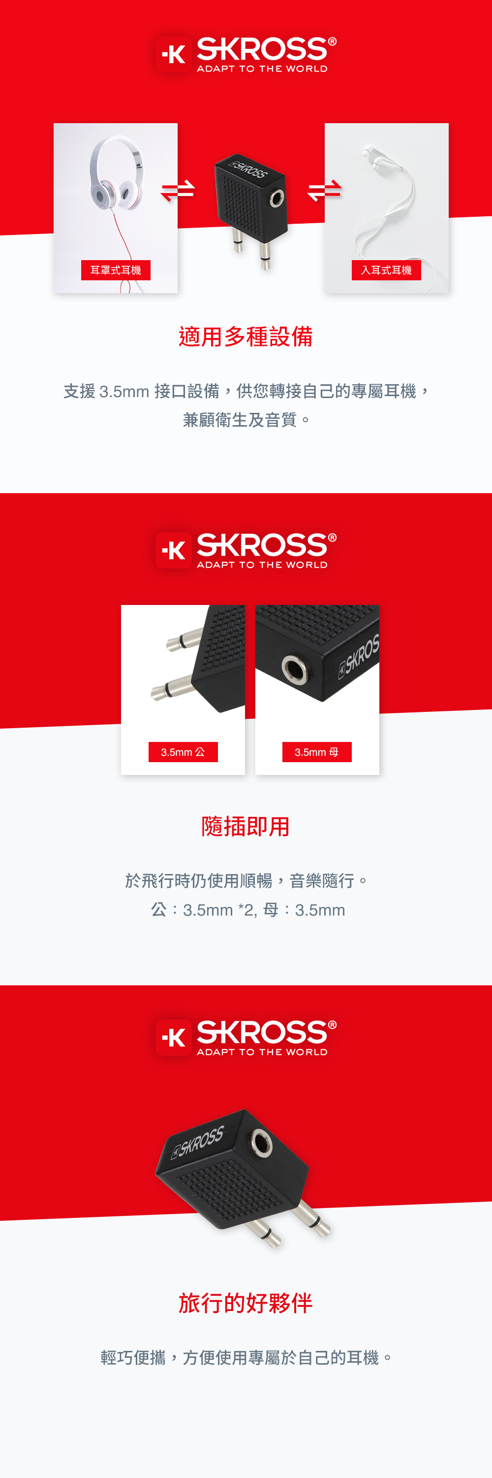 耳罩式耳機  ®ADAPT T THE WORLDSROSS入耳式耳機適用多種設備支援 3.5mm 接口設備,供您轉接自己的專屬耳機,兼顧衛生及音質。K SKROSS ®ADAPT TO THE WORLDO3.5mm 公3.5mm母SKROS隨插即用於飛行時仍使用順暢,音樂隨行。公:3.5mm *2,母:3.5mm SKROSS®ADAPT TO THE WORLDSKROSS旅行的好夥伴輕巧便攜,方便使用專屬於自己的耳機。