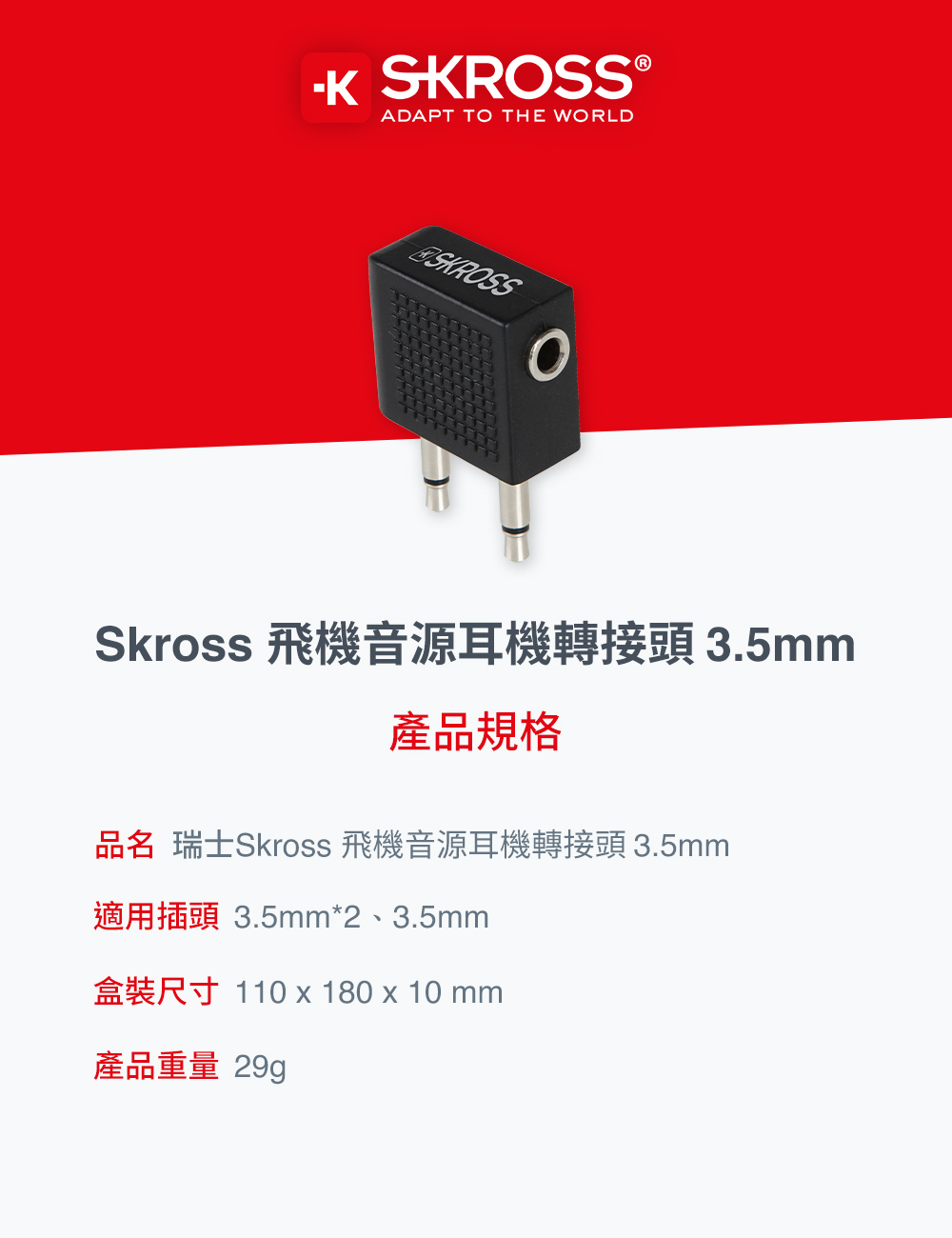 SKROSS ®ADAPT TO THE WORLDSKROSSSkross 飛機音源耳機轉接頭 3.5mm產品規格品名 瑞士Skross 飛機音源耳機轉接頭 3.5mm適用插頭 3.5mm*2、3.5mm盒裝尺寸 110180 x 10mm產品重量 29g