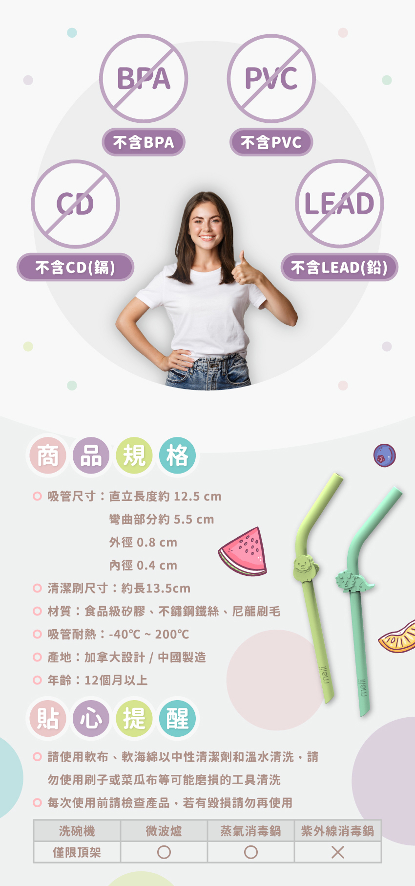 吸管尺寸：直立長度約12.5cm，彎曲部分約5.5cm，外徑0.8cm，內徑0.4cm。清潔刷尺寸：約長13.5cm，材質：食品级矽膠、不鏽鋼鐵絲、尼龍刷毛。吸管耐熱：-40℃~200℃，產地：加拿大設計/中國製造，年齡：12個月以上。請使用軟布、軟海綿以中性清潔劑和溫水清洗，可放入洗碗機清洗，但僅限頂架，可放入蒸氣消毒鍋，但請避免放入紫外線消毒鍋，以免材質快速老化變質。