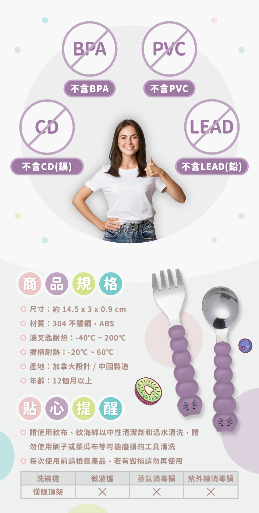 尺寸：約14.5x3x0.9cm，材質：304不鋼、ABS，湯叉匙耐熱:-40°C~200°C，握柄耐熱:-20°C~60°C，產地：加拿大設計/中國製造，年齡：12個月以上。請使軟布、軟海綿中性清潔劑和溫水清洗，可放入洗碗機清洗，但僅限頂架，請勿放入微波爐、消毒鍋。