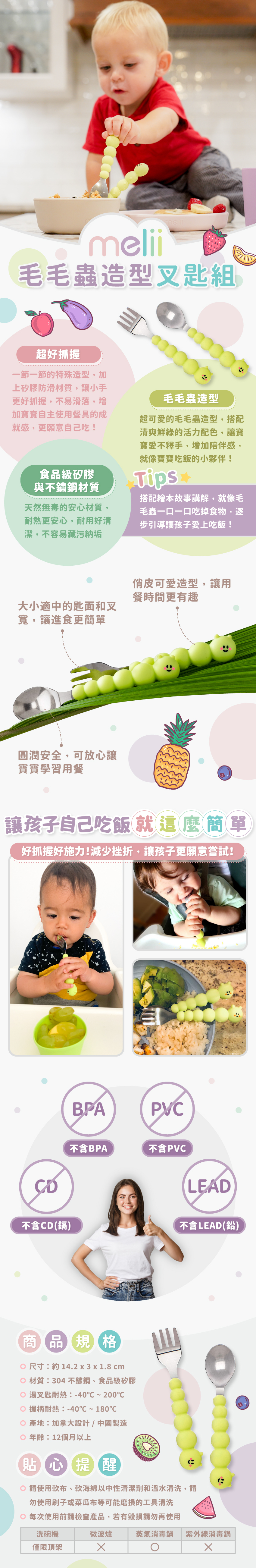 毛毛蟲造型好抓握，食品級矽膠與不鏽鋼材質更安心。尺寸：約14.2x3x1.8cm，材質：304不鏽鋼、食品級矽膠，湯叉匙耐熱：-40℃~200℃，握柄耐熱：-40℃~180℃，產地：加拿大設計/中國製造，年齡：12個月以上。請使軟布、軟海綿中性清潔劑和溫水清洗，可放入洗碗機清洗，但僅限頂架，可放入消毒鍋，但避免放入紫外線消毒鍋。