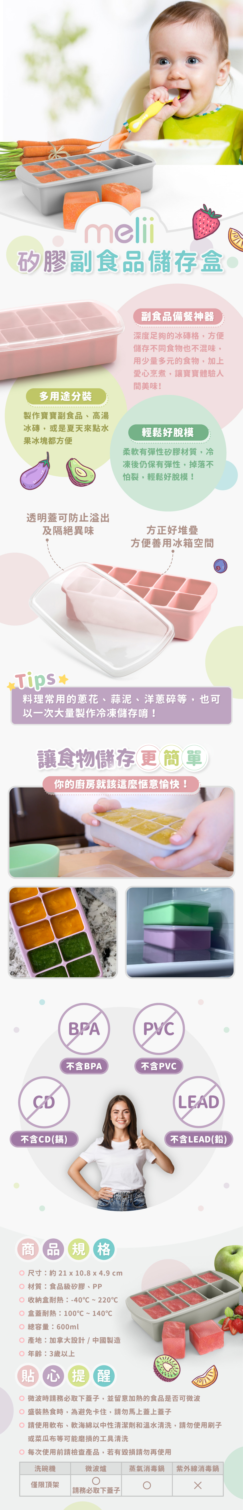 多用途分裝，柔軟矽膠好脫模，附蓋子可隔絕異味。尺寸：約21x10.8x4.9cm，材質：食品級矽膠、PP，收納盒耐熱：-40℃~200℃，盒蓋耐熱：100℃~140℃，總容量：600ml，產地：加拿大設計/中國製造，年齡：3歲以上。請使軟布、軟海綿中性清潔劑和溫水清洗，可放入洗碗機清洗，但僅限頂架；可放入微波爐，務必取下蓋子；可放入消毒鍋，但避免放入紫外線消毒鍋。