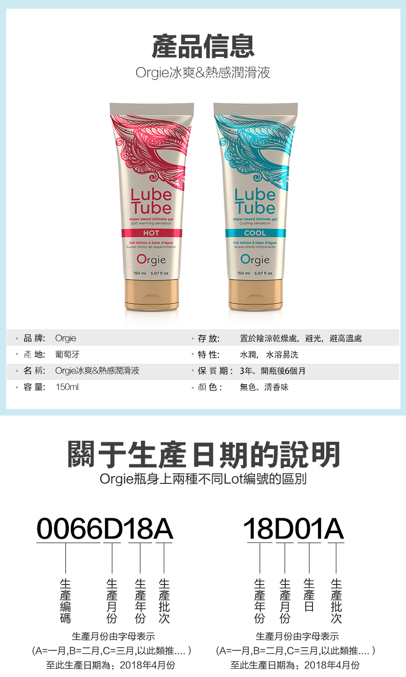 產品信息Orgi冰爽&熱感潤滑液LubeTubeWater d  Sot warming sensationHOT   base de efeito de aquecimentobase Orgie  f LubeTubeWater based  Cooling sensationCOOL   base d'água Suave efeito refrescanteOrgie150ml   产品牌: Orgie存放:置於陰涼乾燥處,避光,避高溫處產地:葡萄牙特性:水潤, 水溶易洗名稱: Orgie冰爽&熱感潤滑液容量: 150ml保質期:3年開瓶後6個月顏色: 無色、清香味關于期的說明Orgie瓶身上兩種不同Lot編號的區別0066D18A18D01A日生產月份生產生產月份由字母表示(A=一月,B=二月,C=三月,以此類推至此生產日期為:2018年4月份生產月份由字母表示(A=一月,B=二月,C=三月,以此類推至此生產日期為:2018年4月份