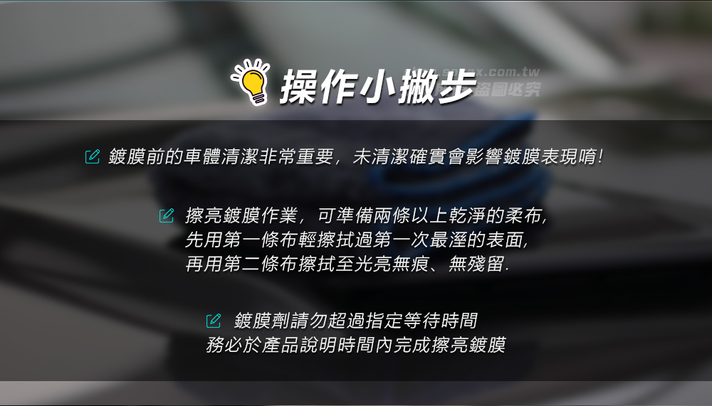 操作小撇步x.com.tw盗圖必究 鍍膜前的車體清潔非常重要,未清潔確實會影響鍍膜表現唷! 擦亮鍍膜作業,可準備兩條以上乾淨的柔布,先用第一條布輕擦拭過第一次最溼的表面,再用第二條布擦拭至光亮無痕、無殘留. 鍍膜劑請勿超過指定等待時間務必於產品說明時間內完成擦亮鍍膜