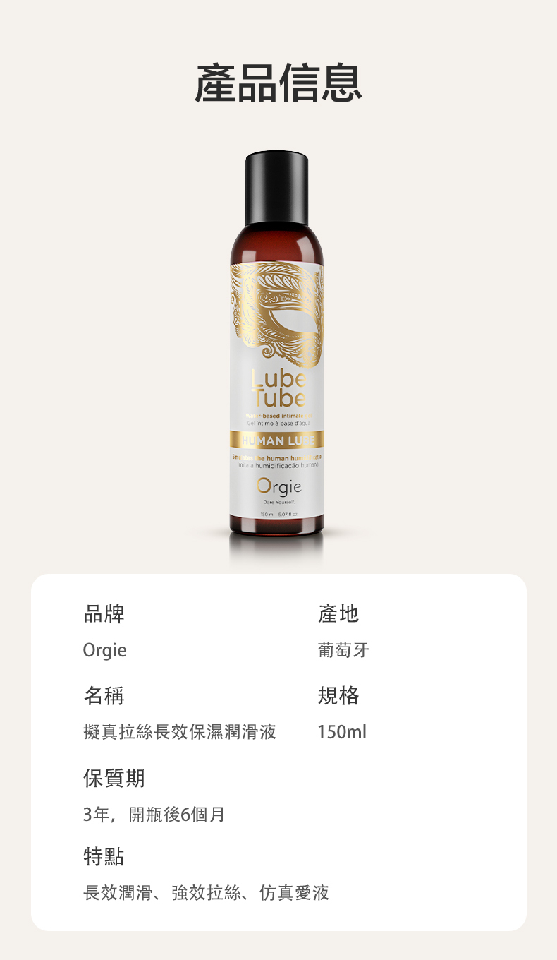 產品信息LubeTube-based intimateGel intimo  base HUMAN LU the an hum a humidificação OrgieDare    品牌產地Orgie葡萄牙名稱規格擬真拉絲長效保濕潤滑液150ml保質期3年,開瓶後6個月特點長效潤滑、強效拉絲、仿真愛液