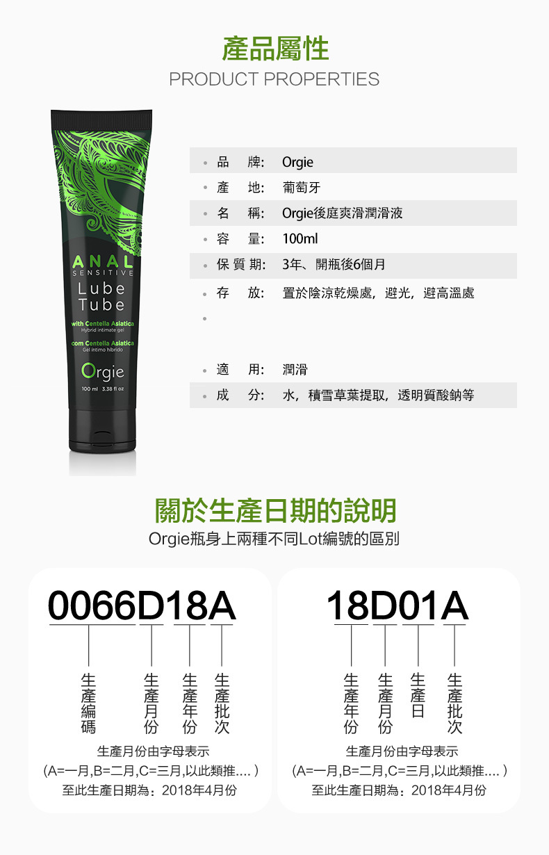 產品屬性PRODUCT PROPERTIES品Orgie牌:產地:葡萄牙名稱:Orgie後庭爽滑潤滑液ANALSENSITIVELubeTubewith Centella   gelcom Centella AsiaticaGel  Orgie容量: 100ml保質期: 3年開瓶後6個月存放: 置於陰涼乾燥處,避光,避高溫處適用:潤滑100 ml   成分:水,積雪草葉提取,透明質酸鈉等關於期的說明Orgie瓶身上兩種不同Lot編號的區別0066D18A18D01A日生產生產編碼生產月份由字母表示(A=一月,B=二月,C=三月,以此類推至此生產日期為:2018年4月份生產月份由字母表示(A=一月,B=二月,C=三月,以此類推至此生產日期為:2018年4月份