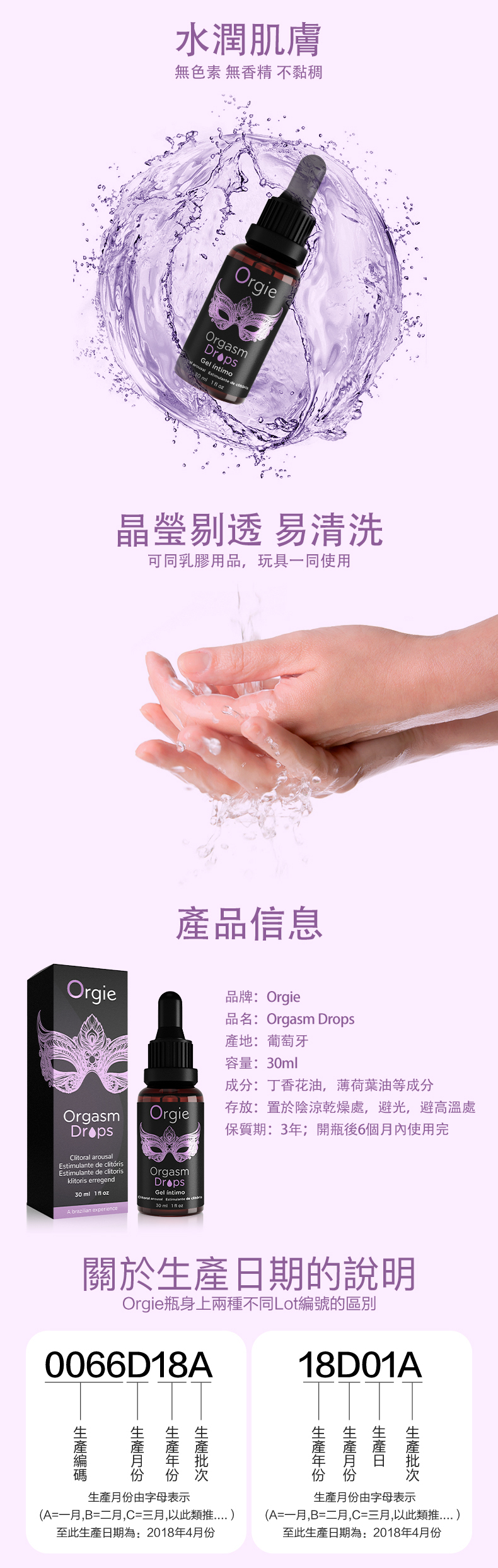 水潤肌膚無色素 無香精 不黏稠OrgieOrgasmGel        晶瑩剔透 易清洗可同乳膠用品,玩具一同使用產品信息Orgie品牌:Orgie品名:Orgasm 產地:葡萄牙容量:成分:丁香花油,薄荷葉油等成分Orgie存放:置於陰涼乾燥處,避光,避高溫處保質期:3年;開瓶後6個月內使用完OrgasmClitoral  de clitórisEstimulante de clitorisklitoris erregend30 ml 1  OrgasmDropsGel  arousal Estimulante de30ml A brazilian experience關於期的說明Orgie瓶身上兩種不同Lot編號的區別0066D18A18D01A日生產生產月份由字母表示(A=一月,B=二月,C=三月,以此類推 至此生產日期為:2018年4月份(A=一月,B=二月,C=三月,以此類推至此生產日期為:2018年4月份生產月份由字母表示