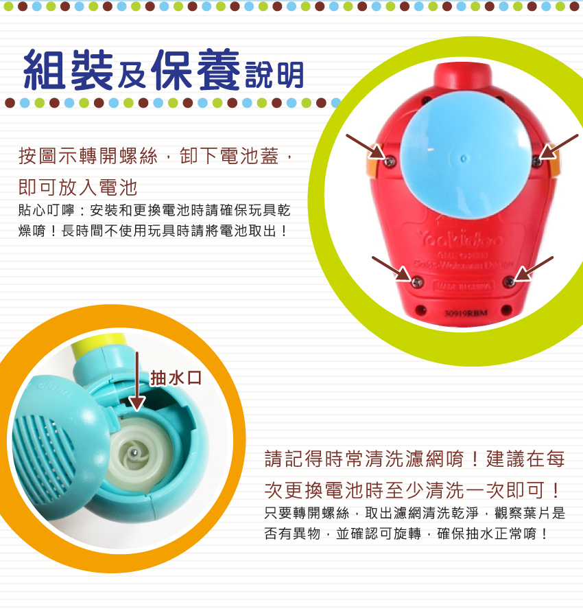 組裝及保養說明：轉開螺絲，按圖示方向用硬幣扭開電池蓋，即可放入電池。貼心叮嚀：安装和更換電池時請確保玩具乾燥唷！長時間不使用玩具時請將電池取出！建議在每次更換電池時至少清洗一次濾網即可！