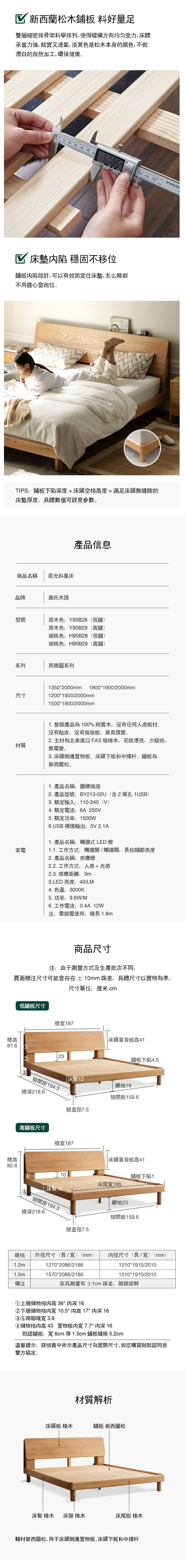 新西蘭松木 料好量足雙層細密排骨架科學排列,使得縱橫方向均匀受力,床體承重力強,結實又透氣,淡黃色是松木本身的顏色,不做漂白的自然加工,環保健康。10 20 30 40 50 6085STAINLES130 140 150   床墊 穩固不移位鋪板設計,可以有效固定住床墊,怎么睡都不用擔心會跑位。TIPS:鋪板下陷深度+床頭空格高度=滿足床頭無縫隙的床墊厚度,具體數值可詳見參數。商品名稱柔光斜靠床品牌源氏木語型號產品信息原木色:Y90B28(低鋪)原木色:Y90B29(高鋪)胡桃色:H90B28(低鋪)胡桃色:H90B29(高鋪)系列西雅圖系列尺寸13502000mm18001900/2000mm00*1900/2000mm1500*1900/2000mm1. 整個產品為100%純實木,沒有任何人造板材、沒有皮,沒有指接板,貨真價實。2. 主材為北美進口橡木,花紋漂亮,少結疤,材質無霉變。3. 床頭側邊置物板、床頭下板和中撐杆、鋪板為新西蘭松。家電1. 產品名稱:國標插座2. 產品型號:BY213-02U(含2兩孔 1USB)3. 額定輸入:110-240(V)4.額定電流:6A 250V5. 額定功率:1500W6.USB 模塊輸出:5V 2.1A1. 產品名稱:觸摸式 LED 燈1.1. 工作方式:觸摸開/觸摸關,長按調節亮度2. 產品名稱:感應燈2.2. 工作方式:人感+光感2.3. 感應距離:3m3.LED 亮度:40/LM4. 色溫:3000K5. 功率:9.6W/M6. 工作電流:0.4A 12W注:需插電使用,長 1.8m商品尺寸注:由于測量方式及生產批次不同,頁面尺寸可能會存在±10mm誤差,具體尺寸以實物為準。尺寸單位:厘米 cm低鋪板尺寸總187床頭靠背板高41總高87.6 23鋪板下陷4.5腿間距194.3總深218.6床幫離地16腿間距159.6腿直徑7.5高鋪板尺寸總187床頭靠背板高41總高82.610鋪板下陷14床尾寬185床幫12腿間距194.3離地23總深218.6腿間距159.6腿直徑7.5規格外徑尺寸(長/寬)(mm)內徑尺寸(長/寬)(mm)1.2m1270*2086/21861.5m1570*2086/2186備注1210 1910/20101510 1910/2010家具測量有±1cm誤差,請親諒解①上層儲物格高 36* 深 16②下層儲物格寬10.5*内高17* 内深 16寬 3.8④儲物格内高 43 置物板内寬7.7* 内深 16默認鋪板:寬6cm 厚1.5cm鋪板縫隙5.2cm溫馨提示:詳情頁中所示產品尺寸為實際尺寸,如您購買則默認同意雙方協定。材質解析床頭板 橡木鋪板 新西蘭松床幫 橡木 床腿 橡木床尾板 橡木輔材新西蘭松,用于床頭側邊置物板、床頭下板和中撐杆