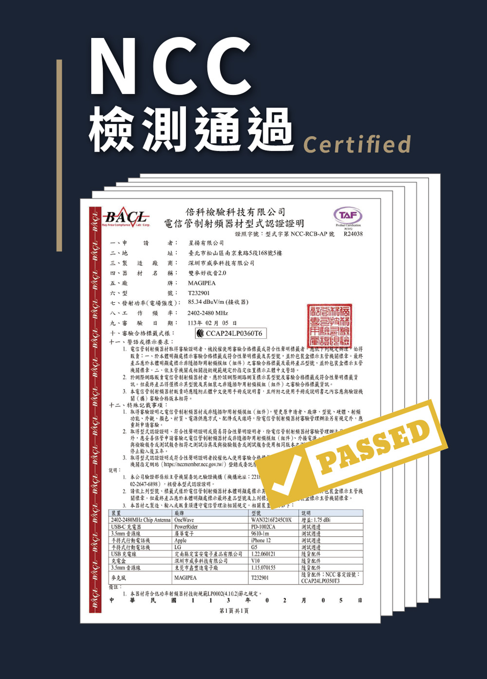 NCC測通過 Certified    倍科檢科技有限公司電信器材型式認證證明TF證照字號型式字第NCC-RCB-AP號R438請二地三製 造 四器 材 五、廠六、型MAGIPEAT232901者 揚有限公司址: 臺北市松山區南京東路5段168號5樓: 深圳市威科技有限公司稱: 雙麥好收音牌:號:             七、發射功率電場強度):85.34dBuV/m(接收器)八、工作頻率:九、審驗期:十、審驗合格標籤式樣:十、語標示要求:2402-2480 MHz11302月05日CCCAP24LP0360T6商驗檢 驗 電信管制器材取得審驗證明者、被授權使用審驗合格標籤符合性聲明標籤者依下列規辦理始得:一、於本體明顯處標示審驗合格標籤符合性聲明標籤型號並於包裝標示主管機標章最終產品應於本體明顯處標示用()審驗合格標籤及最終產品型號,並於包裝標示主管機關標章二、依主管機關或相關技術規範規定於指定位置標示正體文警語2.於網際網路販賣電信管制射頻器材者,應於該網際網路網頁標示其型號及審驗合格標籤或符合性聲明標籤訊但最終產品得僅標示其型號及其之非即用射頻模組(組件)之審驗合格標籤資訊。本電信管制器材販賣時應附正體中文使用手冊或,且所附之使用手冊或說明書之內容應與驗證機關()審驗合格版本相符。十二、特殊記載事項:說明:取得審驗證明之電信管制射頻器材或非隨插即用模組(組件),變更原申請者、、型號、硬體、射頻功能、外觀、顏色、材質、電源供應方式、配件或天線時,電信管制射频器材審驗管理辦法另有規定外,應重新申請審驗。2.取得型式認證證明,符合性聲明證明或簡易符合性聲明證明者,除電信管制射頻器材審驗管理辦法外,應妥善保管申請審驗之電信管制射頻器材或非隨插即用射频模組(件)、外接電源、與檢驗報告或測試報告相符之測試治具及與檢驗報告或測試報告使用相同版本停止輸入後五年。3.取得型式認證證明或符合性聲明證明者授權他人使用審驗合。機關指定網站(https://ncemember.ncc.gov.tw/)登錄或委託 本公司驗證主管機關委託之驗證機構(機構地址:02-2647-6898),核發本型式認證證明。2.請依上列型號、標籤式樣於電信管制射頻器材本體明顯處標示其關標章。但最終產品應於本體明顯處標示最終產品型號及上列標3.本器材之製造、輸入或販賣須遵守電信管理法相關規定。相關裝置廠牌 2402-2480MHz Chip Antenna OneWave USB-C 器 3.5mm音源線手持式行動電話機手持式行動電話機 USB 充電線充電PowerRider廣華電子AppleLG「定南縣定富安電子產品有限公司深圳市威麥科技有限公司3.5mm音源線「市電子麥克風MAGIPEA備註:型號A PASSEDWAN3216F245C0XPD-1002CA盒標示主管機標示主管機關標章。說明增益:1.75 dBi測試週邊測試週邊iPhone 12測試週邊G5測試週邊1.22.060121V10 隨配件隨配件1.15.070155隨配件T2329011.本器材符合低功率射頻器材技術規範LP0002(4.10.2)節之規定。中113年 0第1頁共1頁貨配件:NCC審定證號:CCAP24LP0350T32 月 05 日