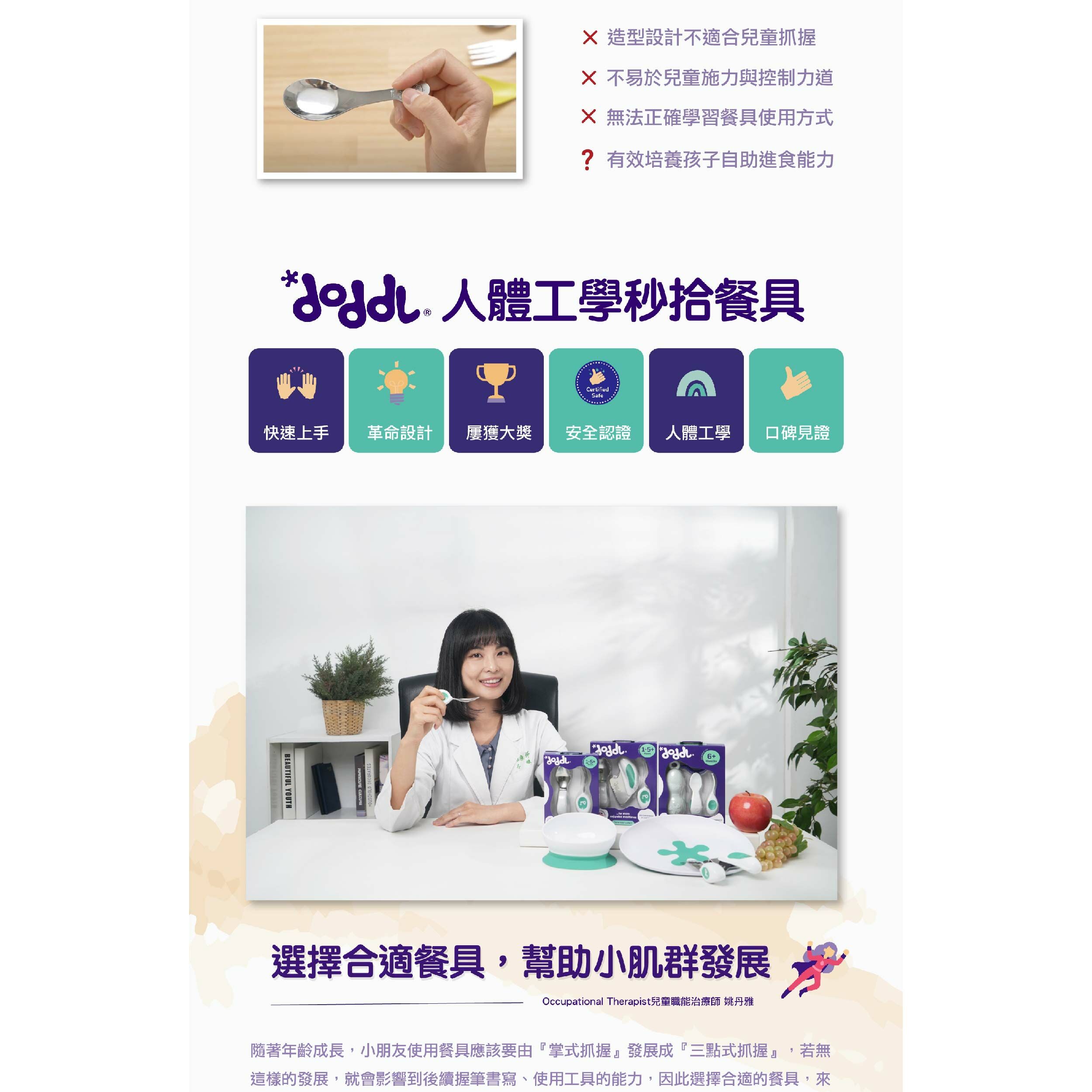 造型設計不適合兒童抓握X 不易於兒童施力與控制力道X 無法正確學習餐具使用方式?有效培養孩子自助進食能力 人體工學秒餐具CertifiedSafe快速上手 革命設計屢獲大獎 安全認證人體工學口碑見證BAUTIFUL YOUTHE  1-56+1-5+ 選擇合適餐具,幫助小肌群發展Occupational Therapist兒童職能治療師 姚丹雅隨著年齡成長,小朋友使用餐具應該要由『掌式抓握』發展成『三點式抓握』,若無這樣的發展,就會影響到後續握筆書寫、使用工具的能力,因此選擇合適的餐具,來