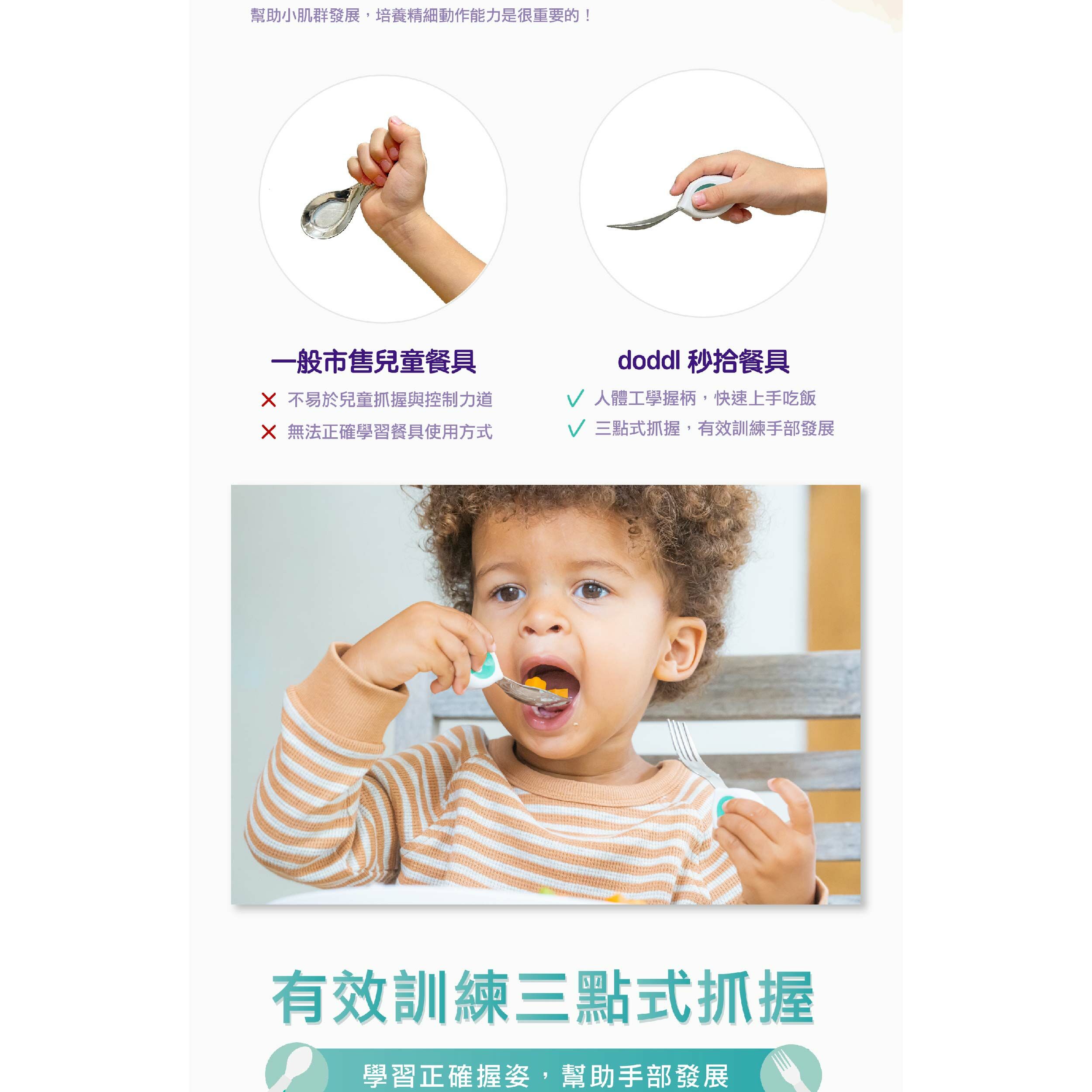 幫助小肌群發展,培養精細動作能力是很重要的!一般市售兒童餐具doddl 秒拾餐具 不易於兒童抓握與控制力道 人體工學握柄,快速上手吃飯 無法正確學習餐具使用方式 三點式抓握,有效訓練手部發展有效訓練三點式抓握學習正確握姿,幫助手部發展