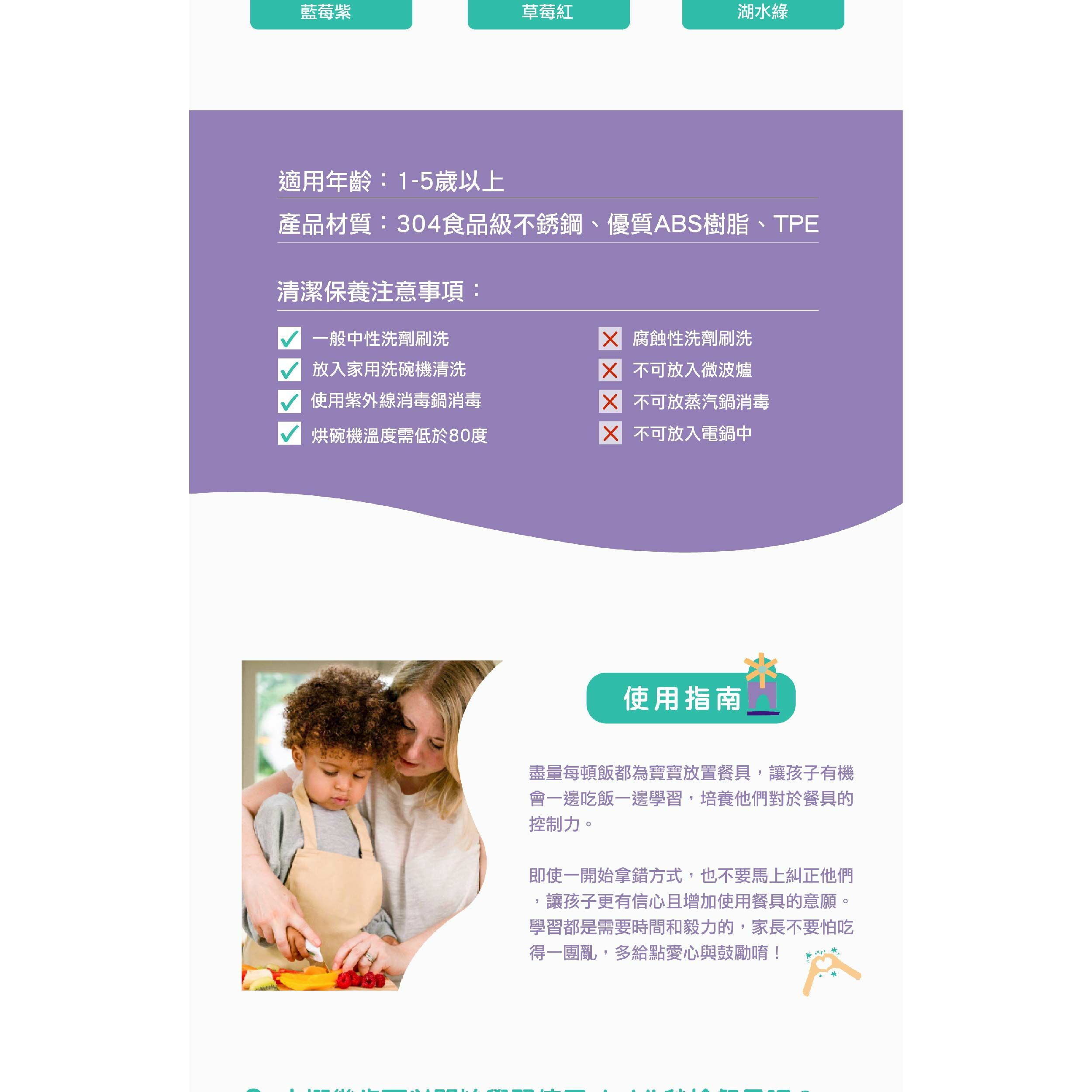藍莓紫草莓紅湖水綠適用年齡:1-5歲以上產品材質:304食品級不銹鋼、優質ABS樹脂、TPE清潔保養注意事項: 腐蝕性洗劑刷洗 一般中性洗劑刷洗 放入家用洗碗機清洗使用紫外線消毒鍋消毒烘碗機溫度需低於80度 不可放入微波爐 不可放蒸汽鍋消毒 不可放入電鍋中使用指南盡量每頓飯都為寶寶放置餐具,讓孩子有機會一邊吃飯一邊學習,培養他們對於餐具的控制力。即使一開始拿錯方式,也不要馬上糾正他們讓孩子更有信心且增加使用餐具的意願。學習都是需要時間和毅力的,家長不要怕吃得一團亂,多給點愛心與鼓勵唷!