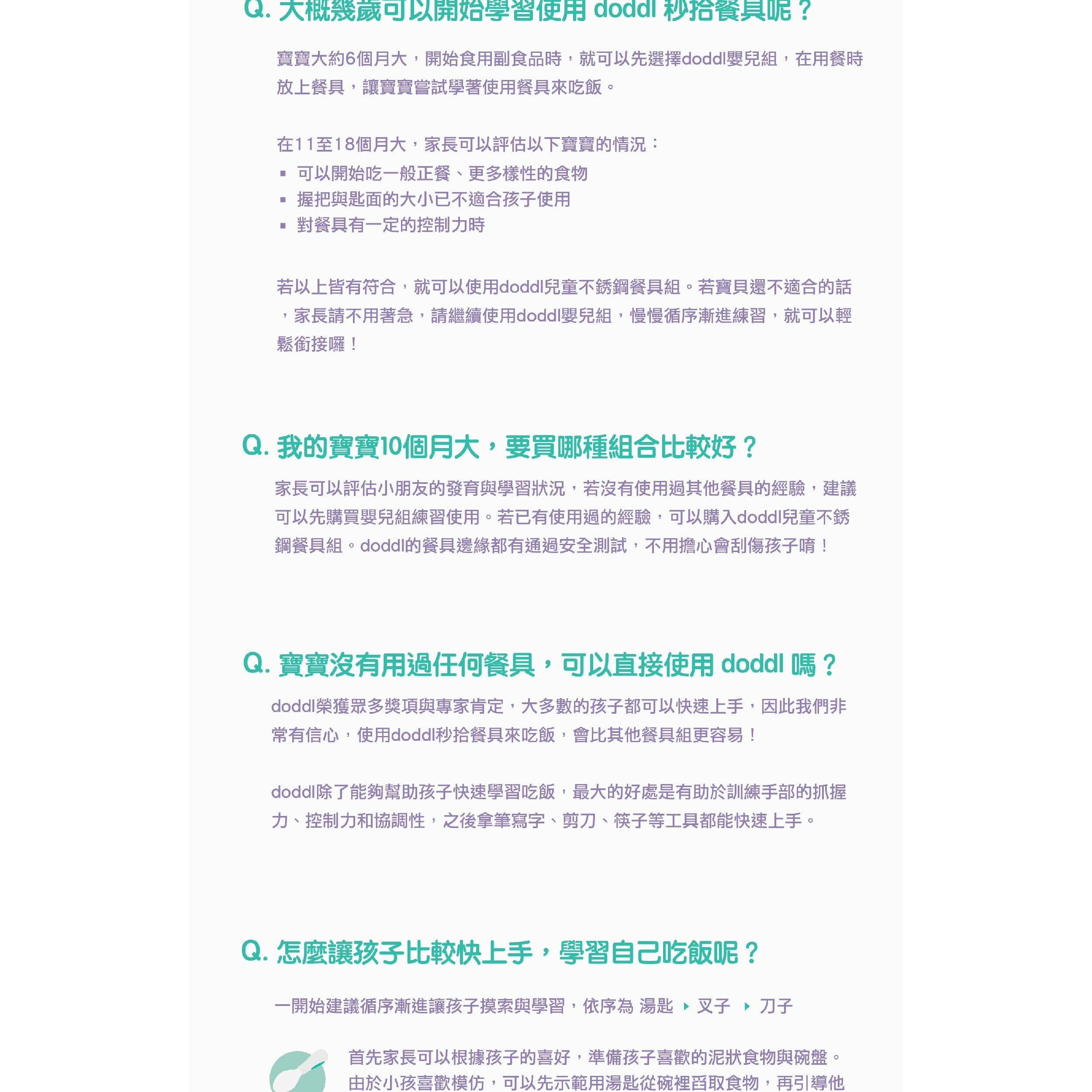 Q. 大概幾歲可以開始學習使用 秒呢?寶寶大約6個月大開始食用副食品時,就可以先選擇嬰兒組,在用餐時放上餐具,讓寶寶嘗試學著使用餐具來吃飯。在11至18個月大,家長可以評估以下寶寶的情況:可以開始吃一般正餐更多樣性的食物握把與匙面的大小已不適合孩子使用對餐具有一定的控制力時若以上皆有符合,就可以使用兒童不銹鋼餐具組。若寶貝還不適合的話家長請不用著急,請繼續使用doddl嬰兒組,慢慢循序漸進練習,就可以輕鬆銜接囉!Q. 我的寶寶10個月大,要買哪種組合比較好?家長可以評估小朋友的發育與學習狀況,若沒有使用過其他餐具的經驗,建議可以先購買嬰兒組練習使用。若已有使用過的經驗,可以購入doddl兒童不銹鋼餐具組。doddl的餐具邊緣都有通過安全測試,不用擔心會刮傷孩子唷!Q. 寶寶沒有用過任何餐具,可以直接使用 doddl 嗎?doddl榮獲眾多獎項與專家肯定,大多數的孩子都可以快速上手,因此我們非常有信心,使用doddl秒拾餐具來吃飯,會比其他餐具組更容易!doddl除了能夠幫助孩子快速學習吃飯,最大的好處是有助於訓練手部的抓握力、控制力和協調性,之後拿筆寫字、剪刀、筷子等工具都能快速上手。Q. 怎麼讓孩子比較快上手,學習自己吃飯呢?一開始建議循序漸進讓孩子摸索與學習,依序為 湯匙,叉子、首先家長可以根據孩子的喜好,準備孩子喜歡的泥狀食物與碗盤。由於小孩喜歡模仿,可以先示範用湯匙從碗裡舀取食物,再引導他