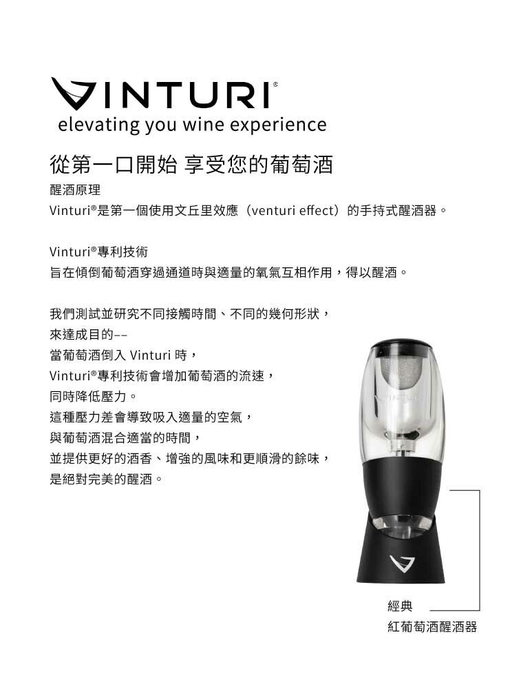 VINTURIelevating you wine experience從第一口開始 享受您的葡萄酒醒酒原理Vinturi®是第一個使用文丘里效應(venturi effect)的手持式醒酒器。Vinturi®專利技術旨在傾倒葡萄酒穿過通道時與適量的氧氣互相作用,得以醒酒。我們測試並研究不同接觸時間、不同的幾何形狀,來達成目的當葡萄酒倒入Vinturi 時,Vinturi®專利技術會增加葡萄酒的流速,同時降低壓力。這種壓力差會導致吸入適量的空氣,與葡萄酒混合適當的時間,並提供更好的酒香、增強的風味和更順滑的餘味,是絕對完美的醒酒。經典紅葡萄酒醒酒器