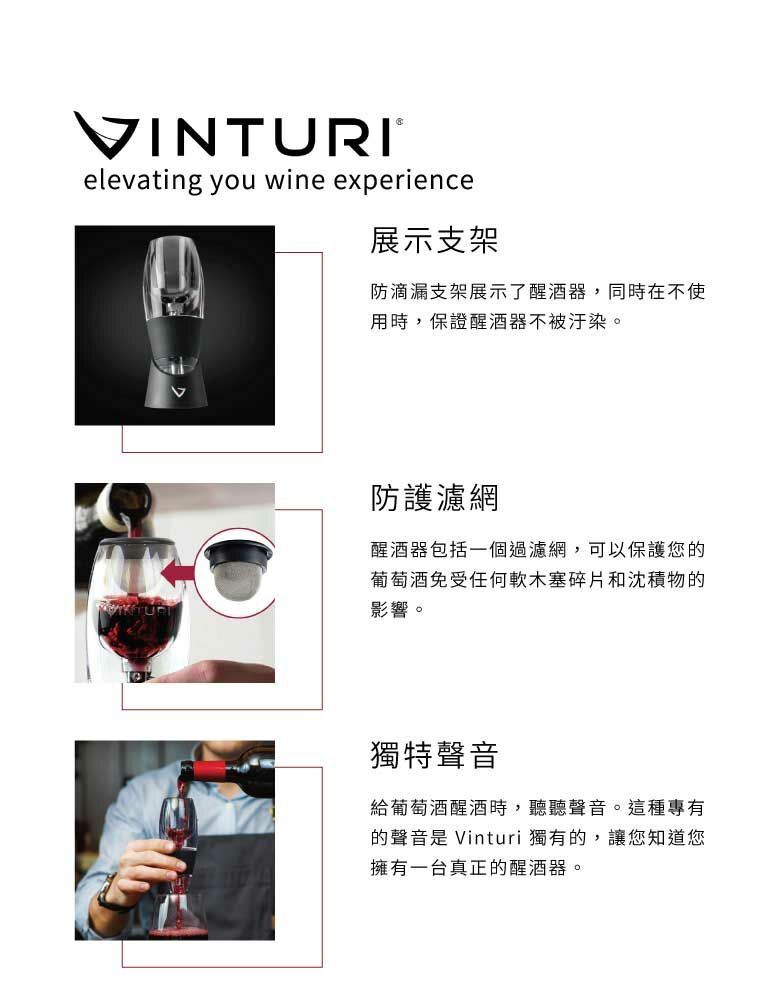 VINTURI®elevating you wine experience展示支架防滴漏支架展示了醒酒器,同時在不使用時,保證醒酒器不被汙染。防護濾網醒酒器包括一個過濾網,可以保護您的葡萄酒免受任何軟木塞碎片和沈積物的影響。獨特聲音給葡萄酒醒酒時,聽聽聲音。這種專有的聲音是 Vinturi 獨有的,讓您知道您擁有一台真正的醒酒器。