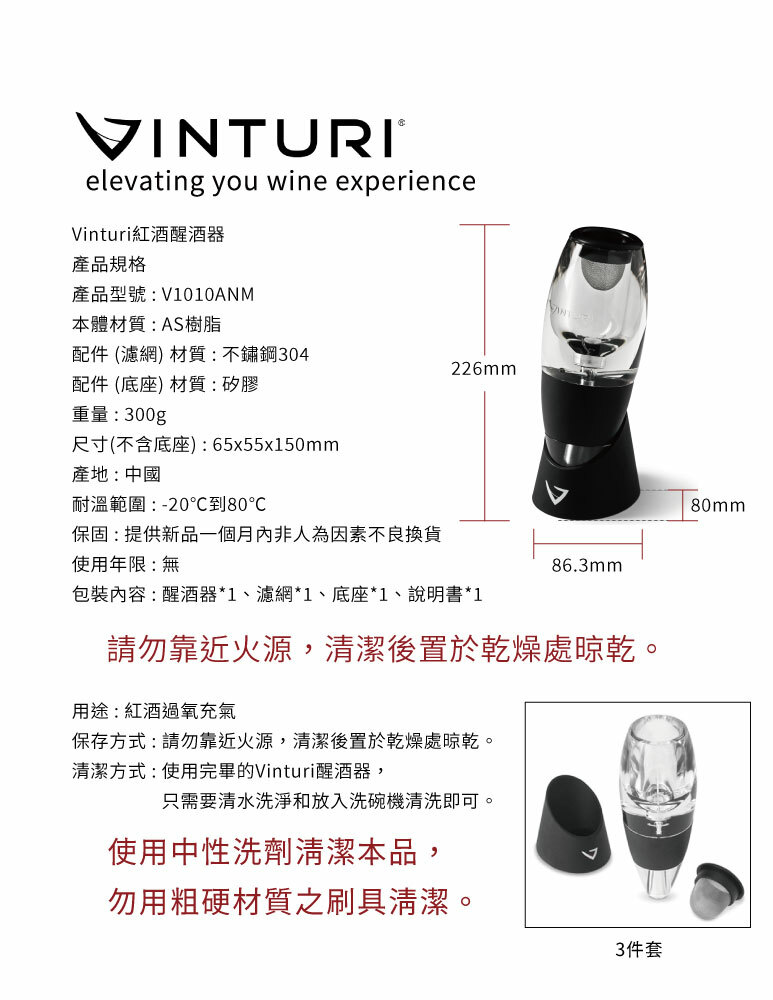 VINTURIelevating you wine experienceVinturi紅酒醒酒器產品規格產品型號:V1010ANM本體材質:AS樹脂配件 (濾網) 材質:不鏽鋼304226mm配件 (底座) 材質:矽膠重量:300g尺寸(不含底座):65x55x150mm產地:中國耐溫範圍:-20℃到80℃保固:提供新品一個月內非人為因素不良換貨使用年限:無86.3mm包裝內容:醒酒器*1、濾網*1、底座*1、說明書*1請勿靠近火源,清潔後置於乾燥處晾乾。用途:紅酒過氧充氣保存方式:請勿靠近火源,清潔後置於乾燥處晾乾。清潔方式:使用完畢的Vinturi醒酒器,只需要清水洗淨和放入洗碗機清洗即可。使用中性洗劑清潔本品,勿用粗硬材質之刷具清潔。3件套80mm