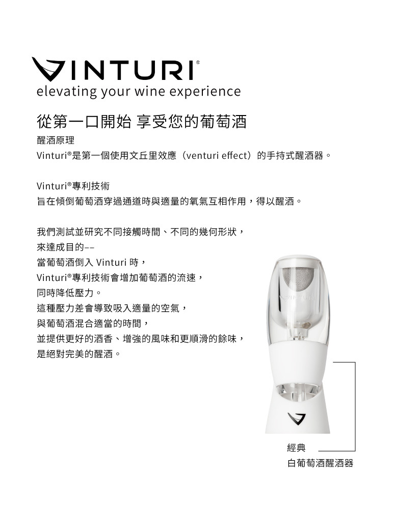 VINTURIelevating your wine experience從第一口開始 享受您的葡萄酒醒酒原理Vinturi®是第一個使用文丘里效應(venturi effect)的手持式醒酒器。Vinturi®專利技術旨在傾倒葡萄酒穿過通道時與適量的氧氣互相作用,得以醒酒。我們測試並研究不同接觸時間、不同的幾何形狀,來達成目的當葡萄酒倒入 Vinturi 時,Vinturi®專利技術會增加葡萄酒的流速,同時降低壓力。這種壓力差會導致吸入適量的空氣,與葡萄酒混合適當的時間,並提供更好的酒香、增強的風味和更順滑的餘味,是絕對完美的醒酒。經典白葡萄酒醒酒器